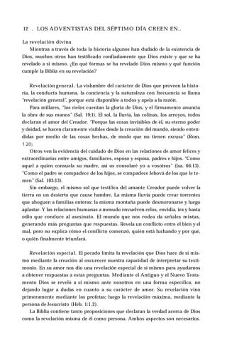 12 . LOS ADVENTISTAS DEL SÉPTIMO DÍA CREEN EN..
La revelación divina
Mientras a través de toda la historia algunos han dudado de la existencia de
Dios, muchos otros han testificado confiadamente que Dios existe y que se ha
revelado a sí mismo. ¿En qué formas se ha revelado Dios mismo y qué función
cumple la Biblia en su revelación?
Revelación general. La vislumbre del carácter de Dios que proveen la histo­
ria, la conducta humana, la conciencia y la naturaleza con frecuencia se llama
“revelación general”, porque está disponible a todos y apela a la razón.
Para millares, “los cielos cuentan la gloria de Dios, y el firmamento anuncia
la obra de sus manos” (Sal. 19:1). El sol, la lluvia, las colinas, los arroyos, todos
declaran el amor del Creador. “Porque las cosas invisibles de él, su eterno poder
y deidad, se hacen claramente visibles desde la creación del mundo, siendo enten­
didas por medio de las cosas hechas, de modo que no tienen excusa” (Rom.
1:20).
Otros ven la evidencia del cuidado de Dios en las relaciones de amor felices y
extraordinarias entre amigos, familiares, esposo y esposa, padres e hijos. “Como
aquel a quien consuela su madre, así os consolaré yo a vosotros” (Isa. 66:13).
“Como el padre se compadece de los hijos, se compadece Jehová de los que le te­
men” (Sal. 103:13).
Sin embargo, el mismo sol que testifica del amante Creador puede volver la
tierra en un desierto que cause hambre. La misma lluvia puede crear torrentes
que ahoguen a familias enteras; la misma montaña puede desmoronarse y luego
aplastar. Y las relaciones humanas a menudo envuelven celos, envidia, ira y hasta
odio que conduce al asesinato. El mundo que nos rodea da señales mixtas,
generando más preguntas que respuestas. Revela un conflicto entre el bien y el
mal, pero no explica cómo el conflicto comenzó, quién está luchando y por qué,
o quién finalmente triunfará.
Revelación especial. El pecado limita la revelación que Dios hace de sí mis­
mo mediante la creación al oscurecer nuestra capacidad de interpretar su testi­
monio. En su amor nos dio una revelación especial de sí mismo para ayudarnos
a obtener respuestas a estas preguntas. Mediante el Antiguo y el Nuevo Testa­
mento Dios se reveló a sí mismo ante nosotros en una forma específica, no
dejando lugar a dudas en cuanto a su carácter de amor. Su revelación vino
primeramente mediante los profetas; luego la revelación máxima, mediante la
persona de Jesucristo (Heb. 1:1,2).
La Biblia contiene tanto proposiciones que declaran la verdad acerca de Dios
como la revelación misma de él como persona. Ambos aspectos son necesarios.
 