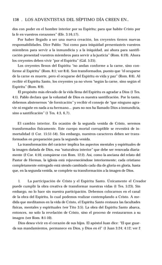 138 . LOS ADVENTISTAS DEL SÉPTIMO DÍA CREEN EN..
dos con poder en el hombre interior por su Espíritu; para que habite Cristo por
la fe en vuestros corazones” (Efe. 3:16,17).
Por haber llegado a ser una nueva creación, los creyentes tienen nuevas
responsabilidades. Dice Pablo: “Así como para iniquidad presentasteis vuestros
miembros para servir a la inmundicia y a la iniquidad, así ahora para santifi­
cación presentad vuestros miembros para servir a la justicia” (Rom. 6:19). Ahora
los creyentes deben vivir “por el Espíritu” (Gál. 5:25).
Los creyentes llenos del Espíritu “no andan conforme a la carne, sino con­
forme al Espíritu" (Rom. 8:1; ver 8:4). Son transformados, puesto que “el ocuparse
de la carne es muerte, pero el ocuparse del Espíritu es vida y paz” (Rom. 8:6). Al
recibir el Espíritu Santo, los creyentes ya no viven “según la carne, sino según el
Espíritu” (Rom. 8:9).
El propósito más elevado de la vida llena del Espíritu es agradar a Dios (1 Tes.
4:1). Pablo declara que la voluntad de Dios es nuestra santificación. Por lo tanto,
debemos abstenernos “de fornicación”y recibir el consejo de “que ninguno agra­
vie ni engañe en nada a su hermano... pues no nos ha llamado Dios a inmundicia,
sino a santificación” (1 Tes. 4:3, 6,7).
El cambio interior. En ocasión de la segunda venida de Cristo, seremos
transformados físicamente. Este cuerpo mortal corruptible se revestirá de in­
mortalidad (1 Cor. 15:51-54). Sin embargo, nuestros caracteres deben ser trans­
formados en preparación para la segunda venida.
La transformación del carácter implica los aspectos mentales y espirituales de
la imagen dañada de Dios, esa “naturaleza interior” que debe ser renovada diaria­
mente (2 Cor. 4:16; compárese con Rom. 12:2). Así, como la anciana del relato del
Pastor de Hermas, la iglesia está rejuveneciéndose interiormente; cada cristiano
completamente entregado está siendo cambiado cada día de gloria en gloria, hasta
que, en la segunda venida, se complete su transformación a la imagen de Dios.
1. La participación de Cristo y el Espíritu Santo. Únicamente el Creador
puede cumplir la obra creativa de transformar nuestras vidas (1 Tes. 5:23). Sin
embargo, no lo hace sin nuestra participación. Debemos colocarnos en el canal
de la obra del Espíritu, lo cual podemos realizar contemplando a Cristo. A me­
dida que meditamos en la vida de Cristo, el Espíritu Santo restaura las facultades
físicas, mentales y espirituales (ver Tito 3:5). La obra del Espíritu Santo abarca,
entonces, no solo la revelación de Cristo, sino el proceso de restaurarnos a su
imagen (ver Rom. 8:1-10).
Dios desea vivir en el corazón de sus hijos. El apóstol Juan dice: “El que guar­
da sus mandamientos, permanece en Dios, y Dios en él" (1 Juan 3:24; 4:12; ver 2
 
