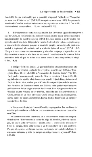La experiencia de la salvación • 139
Cor. 6:16). Es esta realidad lo que le permitió al apóstol Pablo decir: “Ya no vivo
yo, mas vive Cristo en mí” (Gál. 2:20; compárese con Juan 14:23). La presencia
interior del Creador, revive diariamente a los creyentes en lo interior (2 Cor. 4:16),
renovando sus mentes (Rom. 12:2; ver también Fil. 2:5).
2. Participamos de la naturaleza divina. Las “preciosas y grandísimas prome­
sas”de Cristo, lo comprometen a concedernos su divino poder para completar la
transformación de nuestro carácter (2 Ped. 1:4). Este acceso al poder divino nos
permite añadir con toda diligencia “a vuestra fe virtud; a la virtud, conocimiento;
al conocimiento, dominio propio; al dominio propio, paciencia; a la paciencia,
piedad; a la piedad, afecto fraternal; y al afecto fraternal, amor” (2 Ped. 1:5-7).
“Porque si estas cosas están en vosotros, y abundan —agrega el apóstol—, no os
dejarán estar ociosos ni sin fruto en cuanto al conocimiento de nuestro Señor
Jesucristo. Pero el que no tiene estas cosas tiene la vista muy corta; es ciego"
(2 Ped. 1:8, 9).
a. Sólopor medio de Cristo. Lo que transforma a los seres humanos a la
imagen de su Creador es el acto de revestirse, o participar, del Señor Jesu­
cristo (Rom. 13:14; Heb. 3:14), la “renovación del Espíritu Santo” (Tito 3:5).
Es el perfeccionamiento del amor de Dios en nosotros (1 Juan 4:12). He
aquí el misterio similar al de la encarnación del Hijo de Dios. Así como el
Espíritu Santo hizo posible que el Cristo divino participara de la natura­
leza humana, de la misma forma ese Espíritu hace posible que nosotros
participemos de los rasgos divinos de carácter. Esta apropiación de la na­
turaleza divina renueva el ser interior, haciendo que nos parezcamos a
Cristo, si bien en un nivel diferente: Cristo se hizo humano; los creyentes,
por su parte, no pasan a ser divinos. En vez de ello, desarrollan un carácter
semejante al de Dios.
b. Un proceso dinámico. La santificación es progresiva. Por medio de la
oración y el estudio de la Palabra, crecemos constantemente en comunión
con Dios.
No basta con el mero desarrollo de la comprensión intelectual del plan
de salvación. “Si no coméis la carne del Hijo del hombre, y bebéis su san­
gre, no tenéis vida en vosotros —reveló Jesús—. El que come mi carne y
bebe mi sangre, tiene vida eterna; y yo le resucitaré en el día postrero.
Porque mi carne es verdadera comida, y mi sangre es verdadera bebida. El
que come mi carne y bebe mi sangre, en mí permanece, y yo en él” (Juan
6:53-56).
 