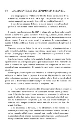 140 ♦ LOS ADVENTISTAS DEL SÉPTIMO DÍA CREEN EN..
Esta imagen presenta vividamente el hecho de que los creyentes deben
asimilar las palabras de Cristo. Jesús dijo: “Las palabras que yo os he
hablado son espíritu y son vida” (Juan 6:63; ver también Mateo 4:4).
El carácter se compone de lo que la mente “come y bebe”. Cuando di­
gerimos el Pan de Vida, somos transformados a la semejanza de Cristo.
3. Las dos transformaciones. En 1517, el mismo año que Lutero clavó sus 95
tesis en la puerta de la iglesia-castillo de Wittenberg, Alemania, Rafael comenzó
a pintar en Roma su famoso cuadro de la transfiguración. Esos dos sucesos tenían
algo en común. El acto de Lutero marcó el nacimiento del protestantismo, y el
cuadro de Rafael, si bien en forma no intencional, simbolizaba el espíritu de la
Reforma.
El cuadro muestra a Cristo de pie en la montaña, y al endemoniado en el
valle, mirando hacia Cristo con una expresión de esperanza en el rostro (ver Mar.
9:2-29). Los dos grupos de discípulos —uno en la montaña y el otro en el v alle-
representan dos clases de cristianos.
Los discípulos que estaban en la montaña deseaban permanecer con Cristo,
aparentemente sin sentir preocupación por las necesidades de los habitantes del
valle. A través de los siglos, muchos han construido refugios en las “montañas”,
muy alejados de las necesidades del mundo. Su experiencia consiste en oraciones
sin obras.
Por otra parte, los discípulos que estaban en el valle trabajaron sin orar, y sus
esfuerzos por echar fuera el demonio fracasaron. Hay multitudes que se han
visto aprisionadas, ya sea en la trampa de trabajar a favor de otros careciendo de
poder, o en la de orar mucho sin trabajar por los demás. Estas dos clases de cris­
tianos necesitan que se restaure en ellos la imagen de Dios.
a. La verdadera transformación. Dios espera reproducir su imagen en
los seres caídos, transformando sus voluntades, mentes, deseos, y ca-rac-
teres. El Espíritu Santo produce en los creyentes un cambio decidido en su
punto de vista. Sus frutos, “amor, gozo, paz, paciencia, benignidad, bon­
dad, fe, mansedumbre, templanza” (Gál. 5:22, 23), ahora constituyen su
estilo de vida, aunque continúan siendo mortales corruptibles hasta la
venida de Cristo.
Si no resistimos al Salvador, él “se identificará de tal manera con
nuestros pensamientos y fines, amoldará de tal manera nuestro corazón y
mente en conformidad con su voluntad, que cuando le obedezcamos es­
taremos tan solo ejecutando nuestros propios impulsos. La voluntad, refi­
nada y santificada, hallará su más alto deleite en servirle”.9
 