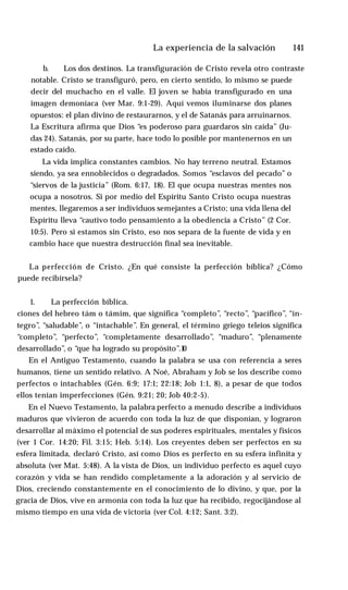 La experiencia de la salvación ♦ 141
b. Los dos destinos. La transfiguración de Cristo revela otro contraste
notable. Cristo se transfiguró, pero, en cierto sentido, lo mismo se puede
decir del muchacho en el valle. El joven se había transfigurado en una
imagen demoníaca (ver Mar. 9:1-29). Aquí vemos iluminarse dos planes
opuestos: el plan divino de restaurarnos, y el de Satanás para arruinarnos.
La Escritura afirma que Dios “es poderoso para guardaros sin caída” (Ju­
das 24). Satanás, por su parte, hace todo lo posible por mantenernos en un
estado caído.
La vida implica constantes cambios. No hay terreno neutral. Estamos
siendo, ya sea ennoblecidos o degradados. Somos “esclavos del pecado” o
“siervos de la justicia” (Rom. 6:17, 18). El que ocupa nuestras mentes nos
ocupa a nosotros. Si por medio del Espíritu Santo Cristo ocupa nuestras
mentes, llegaremos a ser individuos semejantes a Cristo; una vida llena del
Espíritu lleva “cautivo todo pensamiento a la obediencia a Cristo” (2 Cor.
10:5). Pero si estamos sin Cristo, eso nos separa de la fuente de vida y en
cambio hace que nuestra destrucción final sea inevitable.
La perfección de Cristo. ¿En qué consiste la perfección bíblica? ¿Cómo
puede recibírsela?
1. La perfección bíblica.
ciones del hebreo tám o támim, que significa “completo”, “recto”, “pacífico”, “ín­
tegro”
, “saludable”, o “intachable”. En general, el término griego teleios significa
“completo”, “perfecto”, “completamente desarrollado”, “maduro”, “plenamente
desarrollado”, o “que ha logrado su propósito”.1
0
En el Antiguo Testamento, cuando la palabra se usa con referencia a seres
humanos, tiene un sentido relativo. A Noé, Abraham y Job se los describe como
perfectos o intachables (Gén. 6:9; 17:1; 22:18; Job 1:1, 8), a pesar de que todos
ellos tenían imperfecciones (Gén. 9:21; 20; Job 40:2-5).
En el Nuevo Testamento, la palabra perfecto a menudo describe a individuos
maduros que vivieron de acuerdo con toda la luz de que disponían, y lograron
desarrollar al máximo el potencial de sus poderes espirituales, mentales y físicos
(ver 1 Cor. 14:20; Fil. 3:15; Heb. 5:14). Los creyentes deben ser perfectos en su
esfera limitada, declaró Cristo, así como Dios es perfecto en su esfera infinita y
absoluta (ver Mat. 5:48). A la vista de Dios, un individuo perfecto es aquel cuyo
corazón y vida se han rendido completamente a la adoración y al servicio de
Dios, creciendo constantemente en el conocimiento de lo divino, y que, por la
gracia de Dios, vive en armonía con toda la luz que ha recibido, regocijándose al
mismo tiempo en una vida de victoria (ver Col. 4:12; Sant. 3:2).
 