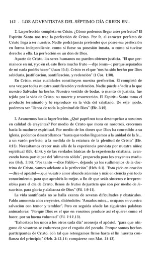 142 . LOS ADVENTISTAS DEL SÉPTIMO DÍA CREEN EN..
2. La perfección completa en Cristo. ¿Cómo podemos llegar a ser perfectos? El
Espíritu Santo nos trae la perfección de Cristo. Por fe, el carácter perfecto de
Cristo llega a ser nuestro. Nadie podrá jamás pretender que posee esa perfección
en forma independiente, como si fuese su posesión innata, o como si tuviese
derecho a ella. La perfección es un don de Dios.
Aparte de Cristo, los seres humanos no pueden obtener justicia. “El que per­
manece en mí, y yo en él, este lleva mucho fruto —dijo Jesús—; porque separados
de mi nada podéis hacer” (Juan 15:5). Cristo es el que “nos ha sido hecho por Dios
sabiduría, justificación, santificación, y redención” (1 Cor. 1:30).
En Cristo, estas cualidades constituyen nuestra perfección. Él completó de
una vez por todas nuestra santificación y redención. Nadie puede añadir a lo que
nuestro Salvador ha hecho. Nuestro vestido de bodas, o manto de justicia, fue
tejido por la vida de Cristo, su muerte y resurrección. El Espíritu Santo toma el
producto terminado y lo reproduce en la vida del cristiano. De este modo,
podemos ser “llenos de toda la plenitud de Dios” (Efe. 3:19).
3. Avancemos hacia laperfección. ¿Qué papel nos toca desempeñar a nosotros
en calidad de creyentes? Por medio de Cristo que mora en nosotros, crecemos
hacia la madurez espiritual. Por medio de los dones que Dios ha concedido a su
iglesia, podemos desarrollarnos “hasta que todos lleguemos a la unidad de la fe...
a un varón perfecto, a la medida de la estatura de la plenitud de Cristo” (Efe.
4:13). Necesitamos crecer más allá de la experiencia provista por nuestra niñez
espiritual (Efe. 4:14), y de las verdades básicas de la experiencia cristiana, avan­
zando hasta participar del “alimento sólido”, preparado para los creyentes madu­
ros (Heb. 5:14). “Por tanto —dice Pablo—, dejando ya los rudimentos de la doc­
trina de Cristo, vamos adelante a la perfección” (Heb. 6:1). “Esto pido en oración
—dice el apóstol—, que vuestro amor abunde aún más y más en ciencia y en todo
conocimiento, para que aprobéis lo mejor, a fin de que seáis sinceros e irrepren­
sibles para el día de Cristo, llenos de frutos de justicia que son por medio de Je­
sucristo, para gloria y alabanza de Dios” (Fil. 1:9-11).
La vida santificada no se halla exenta de severas dificultades y obstáculos.
Pablo amonesta a los creyentes, diciéndoles: “
Amados míos... ocupaos en vuestra
salvación con temor y temblor”. Pero en seguida añade las siguientes palabras
animadoras: “Porque Dios es el que en vosotros produce así el querer como el
hacer, por su buena voluntad” (Fil. 2:12,13).
“Exhortaos los unos a los otros cada día” aconseja el apóstol, “para que nin­
guno de vosotros se endurezca por el engaño del pecado. Porque somos hechos
participantes de Cristo, con tal que retengamos firme hasta el fin nuestra con­
fianza del principio” (Heb. 3:13,14; compárese con Mat. 24:13).
 
