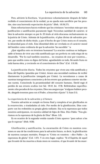 La experiencia de la salvación ♦ 143
Pero, advierte la Escritura, “si pecáremos voluntariamente después de haber
recibido el conocimiento de la verdad, ya no queda más sacrificio por los peca­
dos, sino una horrenda expectación de juicio” (Heb. 10:26,27).
Estas exhortaciones hacen evidente que los cristianos “necesitan más que una
justificación o santificación puramente legal. Necesitan santidad de carácter, si
bien la salvación siempre es por fe. El título al cielo descansa exclusivamente en
la justicia de Cristo. Además de la justificación, el plan divino de salvación pro­
vee, por medio de dicho título, y por el hecho de que Cristo mora en el corazón,
la idoneidad para el cielo. Esta idoneidad debe ser revelada en el carácter moral
del hombre como evidencia de que la salvación ‘ha sucedido’ ”.u
¿Qué significa esto en términos humanos? La oración continua es indispen­
sable si hemos de vivir una vida santificada que sea perfecta en cada etapa de su
desarrollo. “Por lo cual también nosotros... no cesamos de orar por vosotros,...
para que andéis como es digno del Señor, agradándole en todo, llevando fruto en
toda buena obra, y creciendo en el conocimiento de Dios” (Col. 1:9,10).
La justificación diaria. Todos los creyentes que viven una vida santificada y
llena del Espíritu (poseídos por Cristo), tienen una necesidad continua de recibir
diariamente la justificación (otorgada por Cristo). La necesitamos a causa de
nuestras transgresiones conscientes y de los errores que podamos cometer sin dar­
nos cuenta. Conociendo la pecaminosidad del corazón humano, David rogó el
perdón de sus errores ocultos (ver Sal. 19:12; Jer. 17:9). Refiriéndose específica­
mente a los pecados de los creyentes, Dios nos asegura que “si alguno hubiere peca­
do, abogado tenemos para con el Padre, a Jesucristo el justo” (1 Juan 2:1).
La experiencia de la salvación y el futuro
Nuestra salvación se cumple en forma final y completa al ser glorificados en
la resurrección, o trasladados al cielo. Por medio de la glorificación, Dios com­
parte con los redimidos su propia gloria radiante. Esa es la esperanza que todos
nosotros anticipamos, en nuestra calidad de hijos de Dios. Dice Pablo: “Nos glo­
riamos en la esperanza de la gloria de Dios” (Rom. 5:2).
Es en ocasión de la segunda venida cuando Cristo aparece “para salvar a los
que le esperan” (Heb. 9:28).
Glorificación y santificación. La encarnación de Cristo en nuestros cora­
zones es una de las condiciones para la salvación futura, es decir, la glorificación
de nuestros cuerpos mortales. Porque es “Cristo en vosotros —dice Pablo—, la
esperanza de gloria” (Col. 1:27). Y en otro lugar, explica: “Si el Espíritu de aquel
que levantó de los muertos a Jesús mora en vosotros, el que levantó de los muer­
 