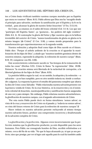 144 . LOS ADVENTISTAS DEL SÉPTIMO DÍA CREEN EN..
tos a Cristo Jesús vivificará también vuestros cuerpos mortales por su Espíritu
que mora en vosotros” (Rom. 8:11). Pablo afirma que Dios nos ha “escogido desde
el principio para salvación, mediante la santificación por el Espíritu y la fe en la
verdad... para alcanzar la gloria de nuestro Señor Jesucristo” (2 Tes. 2:13,14).
En Cristo, ya estamos en el salón del trono celestial (Col. 3:1-4). Los que son
“partícipes del Espíritu Santo", ya “gustaron... los poderes del siglo venidero”
(Heb. 6:4, 5). Al contemplar la gloria del Señor y fijar nuestros ojos en la belleza
irresistible del carácter de Cristo, “somos transformados de gloria en gloria en la
misma imagen [de Cristo]” (2 Cor. 3:18), y vamos siendo preparados para la
transformación que experimentaremos en la segunda venida.
Nuestra redención y adopción final como hijos de Dios sucede en el futuro.
Pablo dice: “Porque el anhelo ardiente de la creación es el aguardar la mani­
festación de los hijos de Dios”, y añade que “nosotros también gemimos dentro de
nosotros mismos, esperando la adopción, la redención de nuestro cuerpo” (Rom.
8:19, 23; compárese con Efe. 4:30).
Este acontecimiento culminante sucede en “los tiempos de la restauración de
todas las cosas” (Hechos 3:21). Cristo lo llama “la regeneración” (Mat. 19:28).
Entonces “la creación misma será libertada de la esclavitud de corrupción, a la
libertad gloriosa de los hijos de Dios” (Rom. 8:21).
La posición bíblica según la cual, en un sentido, la adopción y la redención —o
salvación— ya se han cumplido, pero en otro sentido todavía no, tiende a confun­
dir a algunos. La respuesta la provee el estudio del panorama completo que abarca
la obra de Cristo como Salvador. “Pablo relacionaba nuestra salvaciónpresente con
la primera venida de Cristo. En la cruz histórica, en la resurrección y en el minis­
terio celestial de Jesucristo, nuestra justificación y santificación fueron aseguradas
de una vez y para siempre. Sin embargo, Pablo relaciona nuestra salvaciónfutura,
la glorificación de nuestros cuerpos, con el segundo advenimiento de Cristo.
“Por esta razón Pablo puede decir en forma simultánea: ‘somos salvos’, en
vista de la cruz y resurrección de Cristo en el pasado; y: ‘todavía no somos salvos’,
en vista del futuro retorno de Cristo para la redención de nuestros cuerpos”.1
2
Hacer énfasis en nuestra salvación presente excluyendo al mismo tiempo
nuestra salvación futura, produce una comprensión incorrecta y desafortunada
de la salvación completa de Cristo.
La glorificación y la perfección. Algunos creen incorrectamente que la per­
fección máxima que la glorificación producirá, ya está disponible para los seres
humanos. Pero Pablo, ese consagrado hombre de Dios, escribió refiriéndose a sí
mismo, cerca del fin de su vida: “No que lo haya alcanzado ya, ni que ya sea per­
fecto; sino que prosigo, por ver si logro asir aquello para lo cual fui también asido
 