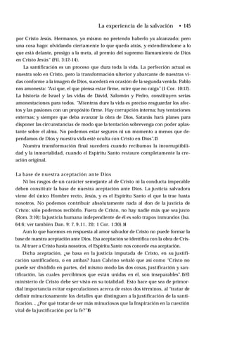 La experiencia de la salvación • 145
por Cristo Jesús. Hermanos, yo mismo no pretendo haberlo ya alcanzado; pero
una cosa hago: olvidando ciertamente lo que queda atrás, y extendiéndome a lo
que está delante, prosigo a la meta, al premio del supremo llamamiento de Dios
en Cristo Jesús” (Fil. 3:12-14).
La santificación es un proceso que dura toda la vida. La perfección actual es
nuestra solo en Cristo, pero la transformación ulterior y abarcante de nuestras vi­
das conforme a la imagen de Dios, sucederá en ocasión de la segunda venida. Pablo
nos amonesta: “
Así que, el que piensa estar firme, mire que no caiga”(1 Cor. 10:12).
La historia de Israel y las vidas de David, Salomón y Pedro, constituyen serias
amonestaciones para todos. “Mientras dure la vida es preciso resguardar los afec­
tos y las pasiones con un propósito firme. Hay corrupción interna; hay tentaciones
externas; y siempre que deba avanzar la obra de Dios, Satanás hará planes para
disponer las circunstancias de modo que la tentación sobrevenga con poder aplas­
tante sobre el alma. No podemos estar seguros ni un momento a menos que de­
pendamos de Dios y nuestra vida esté oculta con Cristo en Dios”.1
3
Nuestra transformación final sucederá cuando recibamos la incorruptibili-
dad y la inmortalidad, cuando el Espíritu Santo restaure completamente la cre­
ación original.
La base de nuestra aceptación ante Dios
Ni los rasgos de un carácter semejante al de Cristo ni la conducta impecable
deben constituir la base de nuestra aceptación ante Dios. La justicia salvadora
viene del único Hombre recto, Jesús, y es el Espíritu Santo el que la trae hasta
nosotros. No podemos contribuir absolutamente nada al don de la justicia de
Cristo; sólo podemos recibirlo. Fuera de Cristo, no hay nadie más que sea justo
(Rom. 3:10); la justicia humana independiente de él es solo trapos inmundos (Isa.
64:6; ver también Dan. 9: 7, 9,11, 20; 1 Cor. 1:30).1
4
Aun lo que hacemos en respuesta al amor salvador de Cristo no puede formar la
base de nuestra aceptación ante Dios. Esa aceptación se identifica con la obra de Cris­
to. Al traer a Cristo hasta nosotros, el Espíritu Santo nos concede esa aceptación.
Dicha aceptación, ¿se basa en la justicia imputada de Cristo, en su justifi­
cación santificadora, o en ambas? Juan Calvino señaló que así como “Cristo no
puede ser dividido en partes, del mismo modo las dos cosas, justificación y san­
tificación, las cuales percibimos que están unidas en él, son inseparables".1
5El
ministerio de Cristo debe ser visto en su totalidad. Esto hace que sea de primor­
dial importancia evitar especulaciones acerca de estos dos términos, al “tratar de
definir minuciosamente los detalles que distinguen a la justificación de la santi­
ficación. .. ¿Por qué tratar de ser más minuciosos que la Inspiración en la cuestión
vital de la justificación por la fe?”16
 