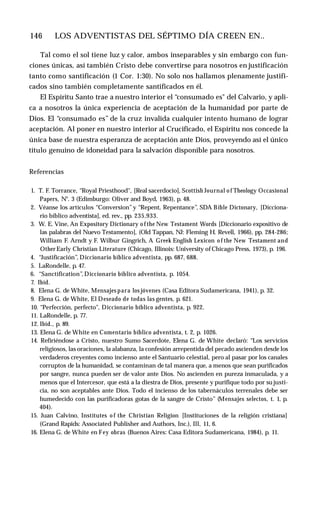 146 ♦ LOS ADVENTISTAS DEL SÉPTIMO DÍA CREEN EN..
Tal como el sol tiene luz y calor, ambos inseparables y sin embargo con fun­
ciones únicas, así también Cristo debe convertirse para nosotros en justificación
tanto como santificación (1 Cor. 1:30). No solo nos hallamos plenamente justifi­
cados sino también completamente santificados en él.
El Espíritu Santo trae a nuestro interior el “consumado es" del Calvario, y apli­
ca a nosotros la única experiencia de aceptación de la humanidad por parte de
Dios. El “consumado es” de la cruz invalida cualquier intento humano de lograr
aceptación. Al poner en nuestro interior al Crucificado, el Espíritu nos concede la
única base de nuestra esperanza de aceptación ante Dios, proveyendo así el único
título genuino de idoneidad para la salvación disponible para nosotros.
Referencias
1. T. F. Torrance, “Royal Priesthood", [Real sacerdocio], Scottish Journal o f Theology Occasional
Papers, N°. 3 (Edimburgo: Oliver and Boyd, 1963), p. 48.
2. Véanse los artículos “Conversion”y “Repent, Repentance”, SDA Bible Dictonary, [Dicciona­
rio bíblico adventista], ed. rev., pp. 235,933.
3. W. E. Vine, An Expository Dictionary o f the New Testament Words [Diccionario expositivo de
las palabras del Nuevo Testamento], (Old Tappan, NJ: Fleming H. Revell, 1966), pp. 284-286;
William F. Arndt y F. Wilbur Gingrich, A Greek English Lexicon o f the New Testament and
Other Early Christian Literature (Chicago, Illinois: University of Chicago Press, 1973), p. 196.
4. “Justificación”, Diccionario bíblico adventista, pp. 687, 688.
5. LaRondelle, p. 47.
6. “Sanctification”, Diccionario bíblico adventista, p. 1054.
7. Ibíd.
8. Elena G. de White, Mensajes para los jóvenes (Casa Editora Sudamericana, 1941), p. 32.
9. Elena G. de White, El Deseado de todas las gentes, p. 621.
10. “Perfección, perfecto", Diccionario bíblico adventista, p. 922.
11. LaRondelle, p. 77.
12. Ibíd., p. 89.
13. Elena G. de White en Comentario bíblico adventista, t. 2, p. 1026.
14. Refiriéndose a Cristo, nuestro Sumo Sacerdote, Elena G. de White declaró: “Los servicios
religiosos, las oraciones, la alabanza, la confesión arrepentida del pecado ascienden desde los
verdaderos creyentes como incienso ante el Santuario celestial, pero al pasar por los canales
corruptos de la humanidad, se contaminan de tal manera que, a menos que sean purificados
por sangre, nunca pueden ser de valor ante Dios. No ascienden en pureza inmaculada, y a
menos que el Intercesor, que está a la diestra de Dios, presente y purifique todo por su justi­
cia, no son aceptables ante Dios. Todo el incienso de los tabernáculos terrenales debe ser
humedecido con las purificadoras gotas de la sangre de Cristo” (Mensajes selectos, t. 1, p.
404).
15. Juan Calvino, Institutes o f the Christian Religion [Instituciones de la religión cristiana]
(Grand Rapids: Associated Publisher and Authors, Inc.), Ill, 11, 6.
16. Elena G. de White en Fey obras (Buenos Aires: Casa Editora Sudamericana, 1984), p. 11.
 