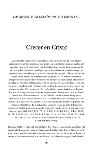 LOS ADVENTISTAS DEL SÉPTIMO DÍA CREEN EN...
Crecer en Cristo
Jesús triunfó sobre lasfuerzas del malpor su muerte en la cruz. Quien
subyugó los espíritus demoníacos durante su ministerio terrenal, quebrantó
su poder y aseguró su destrucción definitiva. La victoria de Jesús nos da la
victoria sobre lasfuerzas malignas que todavía buscan controlarnos y nos
permite andar con él en paz, gozo y la certeza de su amor. El Espíritu Santo
ahora mora dentro de nosotros y nos da poder. Al estar continuamente
comprometidos con Jesús como nuestro Salvadory Señor, somos librados de
la carga de nuestros actos pasados. Ya no vivimos en la oscuridad, el temor a
lospoderes malignos, la ignorancia ni lafalta de sentido de nuestra antigua
manera de vivir. En esta nueva libertad en Jesús, somos invitados a desarro­
llarnos en semejanza a su carácter, en comunión diaria con él por medio de
la oración, alimentándonos con su Palabra, meditando en ella y en su
providencia, cantando alabanzas a él, retiñiéndonos para adorar y partici­
pando en la misión de la iglesia. Al darnos en servicio amante a quienes nos
rodean y al testificar de la salvación, la presencia constante de Jesús por
medio del Espíritu transforma cada momento y cada tarea en una experien­
cia espiritual (Sal. 1:1,2; 23:4; 77:11,12; Col. 1:13,14; 2:6,14,15; Luc. 10:17-
20; Efe. 5:19,20; 6:12-18; 1 Tes. 5:23; 2 Ped. 2:9; 3:18; 2 Cor. 3:17,18; Fil. 3:7-14;
1 Tes. 5:16-18; Mat. 20:25-28; Juan 20:21; Gál. 5:22-25; Rom. 8:38,39;
1 Juan 4:4; Heb. 10:25).
EL NACIMIENTO ES UN MOMENTO DE GOZO. Una semilla germina, y la
apariencia de aquellas primeras hojas traen felicidad al jardinero. Nace un bebé,
y su primer quejido anuncia al mundo que una nueva vida exige su lugar. La
madre olvida todo su dolor y se une al resto de la familia en gozo y celebración.
147
 