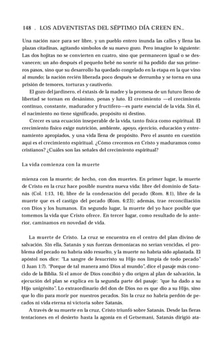 148 . LOS ADVENTISTAS DEL SÉPTIMO DÍA CREEN EN..
Una nación nace para ser libre, y un pueblo entero inunda las calles y llena las
plazas citadinas, agitando símbolos de su nuevo gozo. Pero imagine lo siguiente:
Las dos hojitas no se convierten en cuatro, sino que permanecen igual o se des­
vanecen; un año después el pequeño bebé no sonríe ni ha podido dar sus prime­
ros pasos, sino que su desarrollo ha quedado congelado en la etapa en la que vino
al mundo; la nación recién liberada poco después se derrumba y se torna en una
prisión de temores, torturas y cautiverio.
El gozo del jardinero, el éxtasis de la madre y la promesa de un futuro lleno de
libertad se tornan en desánimo, penas y luto. El crecimiento —el crecimiento
continuo, constante, madurador y fructífero—es parte esencial de la vida. Sin él,
el nacimiento no tiene significado, propósito ni destino.
Crecer es una ecuación inseperable de la vida, tanto física como espiritual. El
crecimiento físico exige nutrición, ambiente, apoyo, ejercicio, educación y entre­
namiento apropiados, y una vida llena de propósito. Pero el asunto en cuestión
aquí es el crecimiento espiritual. ¿Cómo crecemos en Cristo y maduramos como
cristianos? ¿Cuáles son las señales del crecimiento espiritual?
La vida comienza con la muerte
mienza con la muerte; de hecho, con dos muertes. En primer lugar, la muerte
de Cristo en la cruz hace posible nuestra nueva vida: libre del dominio de Sata­
nás (Col. 1:13, 14), libre de la condenación del pecado (Rom. 8:1), libre de la
muerte que es el castigo del pecado (Rom. 6:23); además, trae reconciliación
con Dios y los humanos. En segundo lugar, la muerte del yo hace posible que
tomemos la vida que Cristo ofrece. En tercer lugar, como resultado de lo ante­
rior, caminamos en novedad de vida.
La muerte de Cristo. La cruz se encuentra en el centro del plan divino de
salvación. Sin ella, Satanás y sus fuerzas demoníacas no serían vencidas, el pro­
blema del pecado no habría sido resuelto, y la muerte no habría sido aplastada. El
apóstol nos dice: “La sangre de Jesucristo su Hijo nos limpia de todo pecado”
(1 Juan 1:7). “Porque de tal manera amó Dios al mundo”, dice el pasaje más cono­
cido de la Biblia. Si el amor de Dios concibió y dio origen al plan de salvación, la
ejecución del plan se explica en la segunda parte del pasaje: “que ha dado a su
Hijo unigénito”. Lo extraordinario del don de Dios no es que dio a su Hijo, sino
que lo dio para morir por nuestros pecados. Sin la cruz no habría perdón de pe­
cados ni vida eterna ni victoria sobre Satanás.
A través de su muerte en la cruz, Cristo triunfó sobre Satanás. Desde las fieras
tentaciones en el desierto hasta la agonía en el Getsemaní, Satanás dirigió ata­
 
