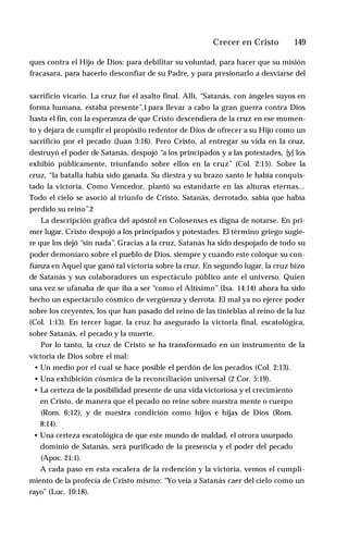 Crecer en Cristo ♦ 149
ques contra el Hijo de Dios: para debilitar su voluntad, para hacer que su misión
fracasara, para hacerlo desconfiar de su Padre, y para presionarlo a desviarse del
sacrificio vicario. La cruz fue el asalto final. Allí, “Satanás, con ángeles suyos en
forma humana, estaba presente”,1para llevar a cabo la gran guerra contra Dios
hasta el fin, con la esperanza de que Cristo descendiera de la cruz en ese momen­
to y dejara de cumplir el propósito redentor de Dios de ofrecer a su Hijo como un
sacrificio por el pecado (Juan 3:16). Pero Cristo, al entregar su vida en la cruz,
destruyó el poder de Satanás, despojó “a los principados y a las potestades, [y] los
exhibió públicamente, triunfando sobre ellos en la cruz” (Col. 2:15). Sobre la
cruz, “la batalla había sido ganada. Su diestra y su brazo santo le había conquis­
tado la victoria. Como Vencedor, plantó su estandarte en las alturas eternas...
Todo el cielo se asoció al triunfo de Cristo. Satanás, derrotado, sabía que había
perdido su reino”.2
La descripción gráfica del apóstol en Colosenses es digna de notarse. En pri­
mer lugar, Cristo despojó a los principados y potestades. El término griego sugie­
re que los dejó “sin nada”. Gracias a la cruz, Satanás ha sido despojado de todo su
poder demoníaco sobre el pueblo de Dios, siempre y cuando este coloque su con­
fianza en Aquel que ganó tal victoria sobre la cruz. En segundo lugar, la cruz hizo
de Satanás y sus colaboradores un espectáculo público ante el universo. Quien
una vez se ufanaba de que iba a ser “como el Altísimo” (Isa. 14:14) ahora ha sido
hecho un espectáculo cósmico de vergüenza y derrota. El mal ya no ejerce poder
sobre los creyentes, los que han pasado del reino de las tinieblas al reino de la luz
(Col. 1:13). En tercer lugar, la cruz ha asegurado la victoria final, escatológica,
sobre Satanás, el pecado y la muerte.
Por lo tanto, la cruz de Cristo se ha transformado en un instrumento de la
victoria de Dios sobre el mal:
• Un medio por el cual se hace posible el perdón de los pecados (Col. 2:13).
• Una exhibición cósmica de la reconciliación universal (2 Cor. 5:19).
• La certeza de la posibilidad presente de una vida victoriosa y el crecimiento
en Cristo, de manera que el pecado no reine sobre nuestra mente o cuerpo
(Rom. 6:12), y de nuestra condición como hijos e hijas de Dios (Rom.
8:14).
• Una certeza escatológica de que este mundo de maldad, el otrora usurpado
dominio de Satanás, será purificado de la presencia y el poder del pecado
(Apoc. 21:1).
A cada paso en esta escalera de la redención y la victoria, vemos el cumpli­
miento de la profecía de Cristo mismo: “Yo veía a Satanás caer del cielo como un
rayo” (Luc. 10:18).
 