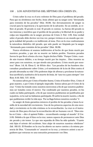 150 . LOS ADVENTISTAS DEL SÉPTIMO DÍA CREEN EN..
Cristo sobre la cruz es el acto redentor de Dios para el problema del pecado.
Para que no olvidemos este hecho, Jesús afirmó que su sangre sería “derramada
para remisión de los pecados” (Mat. 26:28). Ese derramamiento de sangre es
crucial para la experiencia y la apreciación de la salvación. En un sentido, se re­
fiere al pecado. El pecado es real. El pecado es costoso. La fuerza del pecado es
tan inmensa y mortífera que el perdón de los pecados y la libertad de su poder y
culpa son imposibles sin la sangre preciosa de Cristo (1 Ped. 1:19). Esta verdad
sobre el pecado debe decirse vez tras vez, porque vivimos en un mundo que nie­
ga la realidad del pecado o es indiferente al tema. Pero en la cruz confrontamos
la naturaleza diabólica del pecado, que solo puede ser limpiada por la sangre
“derramada para remisión de los pecados” (Mat. 26:28).
Nunca olvidemos ni seamos indiferentes al hecho de que Jesús murió por
nuestros pecados, y que sin su muerte no habría perdón. Nuestros pecados
fueron lo que llevó a Jesús a la cruz. Según declara Pablo: “Porque Cristo, cuan­
do aún éramos débiles, a su tiempo murió por los impíos... Dios muestra su
amor para con nosotros, en que siendo aún pecadores, Cristo murió por noso­
tros” (Rom. 5:6, 8). Elena G. de White dice: “Los pecados de los hombres des­
cansaban pesadamente sobre Cristo, y el sentimiento de la ira de Dios contra el
pecado abrumaba su vida”.3No podemos dejar de afirmar y proclamar la natura­
leza sacrificial y sustitutiva de la muerte de Jesús, de “una vez y para siempre” (ver
Rom. 6:10; Heb. 7:27; 10:10).
No somos salvos por Cristo el hombre bueno, Cristo el hombre-Dios, Cristo el
gran maestro, o por Cristo el ejemplo impecable. Somos salvos por el Cristo de la
cruz: “Cristo fue tratado como nosotros merecemos a fin de que nosotros pudiése­
mos ser tratados como él merece. Fue condenado por nuestros pecados, en los
cuales no había participado, a fin de que nosotros pudiésemos ser justificados por
su justicia, en la cual no habíamos participado. Él sufrió la muerte nuestra, a fin de
que pudiésemos recibir la vida suya. ‘Por su llaga fuimos nosotros curados’”.4
La sangre de Jesús garantiza entonces el perdón de los pecados y lanza la se­
milla de la novedad del crecimiento. Uno de los primeros aspectos de esta nove­
dad y crecimiento en la vida cristiana es la reconciliación. La cruz es el instru­
mento de Dios para efectuar la reconciliación del ser humano con él. “Dios esta­
ba en Cristo —dice el apóstol Pablo— reconciliando consigo al mundo” (2 Cor.
5:19). Debido a lo que él hizo en la cruz, somos capaces de permanecer ante Dios
sin pecado y sin temor. Lo que nos separaba de Dios ha sido quitado. “Cuanto
está lejos el oriente del occidente, hizo alejar de nosotros nuestras rebeliones”
(Sal. 103:12). El Hombre en la cruz ha abierto un nuevo camino a la misma pre­
sencia de Dios. "Consumado es” anunció en la cruz, y entonces animó a sus se­
guidores que entraran en una comunión permanente con Dios.
 