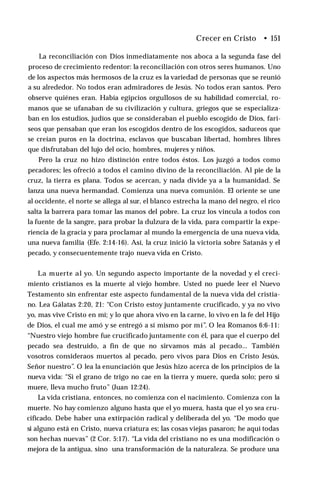 Crecer en Cristo • 151
La reconciliación con Dios inmediatamente nos aboca a la segunda fase del
proceso de crecimiento redentor: la reconciliación con otros seres humanos. Uno
de los aspectos más hermosos de la cruz es la variedad de personas que se reunió
a su alrededor. No todos eran admiradores de Jesús. No todos eran santos. Pero
observe quiénes eran. Había egipcios orgullosos de su habilidad comercial, ro­
manos que se ufanaban de su civilización y cultura, griegos que se especializa­
ban en los estudios, judíos que se consideraban el pueblo escogido de Dios, fari­
seos que pensaban que eran los escogidos dentro de los escogidos, saduceos que
se creían puros en la doctrina, esclavos que buscaban libertad, hombres libres
que disfrutaban del lujo del ocio, hombres, mujeres y niños.
Pero la cruz no hizo distinción entre todos éstos. Los juzgó a todos como
pecadores; les ofreció a todos el camino divino de la reconciliación. Al pie de la
cruz, la tierra es plana. Todos se acercan, y nada divide ya a la humanidad. Se
lanza una nueva hermandad. Comienza una nueva comunión. El oriente se une
al occidente, el norte se allega al sur, el blanco estrecha la mano del negro, el rico
salta la barrera para tomar las manos del pobre. La cruz los vincula a todos con
la fuente de la sangre, para probar la dulzura de la vida, para compartir la expe­
riencia de la gracia y para proclamar al mundo la emergencia de una nueva vida,
una nueva familia (Efe. 2:14-16). Así, la cruz inició la victoria sobre Satanás y el
pecado, y consecuentemente trajo nueva vida en Cristo.
La muerte al yo. Un segundo aspecto importante de la novedad y el creci­
miento cristianos es la muerte al viejo hombre. Usted no puede leer el Nuevo
Testamento sin enfrentar este aspecto fundamental de la nueva vida del cristia­
no. Lea Gálatas 2:20, 21: “Con Cristo estoy juntamente crucificado, y ya no vivo
yo, mas vive Cristo en mí; y lo que ahora vivo en la carne, lo vivo en la fe del Hijo
de Dios, el cual me amó y se entregó a sí mismo por mí”. O lea Romanos 6:6-11:
“Nuestro viejo hombre fue crucificado juntamente con él, para que el cuerpo del
pecado sea destruido, a fin de que no sirvamos más al pecado... También
vosotros consideraos muertos al pecado, pero vivos para Dios en Cristo Jesús,
Señor nuestro”. O lea la enunciación que Jesús hizo acerca de los principios de la
nueva vida: “Si el grano de trigo no cae en la tierra y muere, queda solo; pero si
muere, lleva mucho fruto” (Juan 12:24).
La vida cristiana, entonces, no comienza con el nacimiento. Comienza con la
muerte. No hay comienzo alguno hasta que el yo muera, hasta que el yo sea cru­
cificado. Debe haber una extirpación radical y deliberada del yo. “De modo que
si alguno está en Cristo, nueva criatura es; las cosas viejas pasaron; he aquí todas
son hechas nuevas” (2 Cor. 5:17). “La vida del cristiano no es una modificación o
mejora de la antigua, sino una transformación de la naturaleza. Se produce una
 