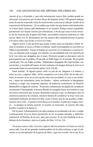 152 ♦ LOS ADVENTISTAS DEL SÉPTIMO DÍA CREEN EN..
muerte al yo y al pecado, y una vida enteramente nueva. Este cambio puede ser
efectuado únicamente por la obra eficaz del Espíritu Santo”.5 El apóstol subraya
tanto la muerte al pecado como la resurrección a una nueva vida por medio de la
experiencia del bautismo: “¿O no sabéis que todos los que hemos sido bautizados
en Cristo Jesús, hemos sido bautizados en su muerte? Porque somos sepultados
juntamente con él para muerte por el bautismo, a fin de que como Cristo resuci­
tó de los muertos por la gloria del Padre, así también nosotros andemos en vida
nueva” (Rom. 6:3, 4). El bautismo de esta manera abre simbólicamente la puerta
a la nueva vida y nos invita a crecer en Cristo.
Algo le ocurre a una persona que acepta a Jesús como su Salvador y Señor. Si­
món el vacilante se torna en Pedro el valiente. Saulo el perseguidor se convierte en
Pablo el proclamador. Tomás el dudoso se convierte en el misionero a nuevas tie­
rras. La cobardía cede su lugar a la valentía. La incredulidad cede a la antorcha de
la fe. Los celos son ahogados por el amor. El interés propio se desvanece ante la
preocupación por el prójimo. El pecado no halla lugar en el corazón. El yo queda
crucificado. Por eso Pablo escribió: “Habiéndoos despojado del viejo hombre con
sus hechos, y revestido del nuevo, el cual conforme a la imagen del que lo creó se va
renovando hasta el conocimiento pleno” (Col. 3:9,10).
Jesús insistió: “Si alguno quiere venir en pos de mí, niéguese a sí mismo, y
tome su cruz, y sígame” (Mat. 16:24; compárese con Lucas 9:23). En la vida cris­
tiana, la muerte al yo no es una opción sino una necesidad. La cruz y sus atribu­
tos —tanto los inmediatos como los finales— deben confrontar el discipulado
cristiano y exigir una respuesta absoluta. El poderoso comentario de Dietrich
Bonhoeffer es digno de notarse: “Si nuestro cristianismo ha dejado de considerar
seriamente el discipulado, si hemos diluido el evangelio hasta convertirlo en una
elevación emocional que no hace demandas costosas y que no distingue entre la
existencia natural y la cristiana, entonces hemos de considerar la cruz como una
calamidad ordinaria de todos los días, como si fuese una de las pruebas y tribu­
laciones de la vida... Cuando Cristo llama aun hombre, le pide que venga y mue­
ra... es siempre la misma muerte: la muerte en Jesucristo, la muerte del viejo
hombre cuando se lo llama”.6
Por lo tanto, el llamamiento a la vida cristiana es un llamado a la cruz, a negar
continuamente al yo su deseo persistente de ser su propio salvador, y adherirse
totalmente al Hombre de la cruz, para que nuestra “fe no esté fundada en la sa­
biduría de los hombres, sino en el poder de Dios” (1 Cor. 2:5).
Vivir una nueva vida. Un tercer aspecto del crecimiento en Cristo es vivir la
nueva vida. Uno de los grandes malentendidos de la vida cristiana es que la sal­
vación es un don gratuito de la gracia de Dios, y que eso es todo. No es así. Sí, es
 