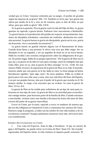 Crecer en Cristo • 153
verdad que en Cristo “tenemos redención por su sangre, el perdón de pecados
según las riquezas de su gracia” (Efe. 1:7). También es cierto que “por gracia sois
salvos por medio de la fe; y esto no de vosotros, pues es don de Dios; no por
obras, para que nadie se gloríe” (Efe. 2:8,9).
Sí, la gracia es gratuita. Pero la gracia costó la vida del Hijo de Dios. La gracia
gratuita no equivale a gracia barata. Podemos citar nuevamente a Bonhoeffer:
“La gracia barata es la predicación del perdón sin requerir arrepentimiento, bau­
tismo sin disciplina eclesiástica, comunión sin confesión, absolución sin confe­
sión personal. La gracia barata es gracia sin discipulado, gracia sin la cruz, gracia
sin Jesucristo, vivo y encarnado [en nosotros]”.7
La gracia barata no guarda relación alguna con el llamamiento de Jesús.
Cuando Jesús llama a una persona, le ofrece una cruz que debe cargar. Ser un
discípulo es ser un seguidor, y ser un seguidor de Jesús no es un truco barato.
Pablo les escribió a los corintios enérgicamente sobre las obligaciones de la gra­
cia. En primer lugar, habla de su propia experiencia: “Por la gracia de Dios soy lo
que soy; y su gracia no ha sido en vano para conmigo, antes he trabajado más que
todos ellos; pero no yo, sino la gracia de Dios conmigo” (1 Cor. 15:10). De esta
manera Pablo reconoce la supremacía de la gracia de Dios en su vida. E inmedia­
tamente añade que esta gracia no le fue dada en vano. La frase griega eis kenon
literalmente significa “para algo vacío”. En otras palabras, Pablo no recibió la
gracia para vivir una vida vana y vacía, sino una vida llena del fruto del Espíritu,
y no por sus propias fuerzas, sino por el poder de la gracia que moraba en él. De
manera similar, le ruega a los creyentes que no reciban “en vano la gracia de
Dios” (2 Cor. 6:1).
La gracia de Dios no ha venido para redimirnos de un tipo de vacío para co­
locarnos en otro tipo de vacío. La gracia de Dios es su actividad para reconciliar­
nos consigo mismo, para hacernos parte de la familia de Dios. Cuando entramos
a esta familia, vivimos como esta familia y llevamos los frutos del amor de Dios
a través del poder de su gracia maravillosa.
Crecer en Cristo, por lo tanto, equivale a crecer en madurez de manera que
día tras día reflejamos la voluntad de Cristo y caminamos los caminos de Cristo.
Entonces surge la pregunta: ¿Cuáles son las señales de esta vida madura y de un
crecimiento constante? Aunque podríamos enumerar otras más, ofrecemos siete
a su consideración.
Señales del crecim iento en Cristo
1. Una vida del Espíritu. Jesús le dijo a Nicodemo, “el que no naciere de
agua y del Espíritu, no puede entrar en el reino de Dios” (Juan 3:5). Sin el poder
regenerador del Espíritu Santo, la vida cristiana ni siquiera puede comenzar. Él
 