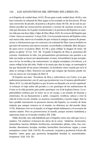 154 . LOS ADVENTISTAS DEL SÉPTIMO DÍA CREEN EN..
es el Espíritu de verdad (Juan 14:17). Él nos guía a toda verdad (Juan 16:13) y nos
hace entender la voluntad de Dios según se ha revelado en las Escrituras. Él trae
una convicción de pecado, de justicia y de juicio (Juan 16:7,8), sin la cual no po­
demos percibir las consecuencias presentes y eternas de nuestras acciones y la
vida que llevamos. Es el poder transformador y la presencia del Espíritu en nues­
tra vida que nos hace hijos e hijas de Dios (Rom. 8:14). Es a través del Espíritu que
Cristo “mora en nosotros” (1 Juan 3:24). Con la morada interna del Espíritu viene
una nueva vida, nueva en el sentido de que rechaza la antigua manera de pensar,
actuar y relacionarnos que era contraria a la voluntad de Dios; nueva también en
que hace de nosotros una nueva creación, reconciliada y redimida, libre del peca­
do para crecer en justicia (Rom. 8:1-16) y para reflejar la imagen de Jesús “de
gloria en gloria” (2 Cor. 3:17, 18). “Cuando el Espíritu de Dios se posesiona del
corazón, transforma la vida. Los pensamientos pecaminosos son puestos a un
lado, las malas acciones son abandonadas; el amor, la humildad y la paz reempla­
zan a la ira, la envidia y las contenciones. La alegría reemplaza a la tristeza, y el
rostro refleja la luz del cielo. Nadie ve la mano que alza la carga, ni contempla la
luz que desciende de los atrios celestiales. La bendición viene cuando por la fe el
alma se entrega a Dios. Entonces ese poder que ningún ojo humano puede ver,
crea un nuevo ser a la imagen de Dios".8
El Espíritu nos hace “herederos de Dios y coherederos con Cristo, si es que
padecemos juntamente con él, para que juntamente con él seamos glorificados”
(Rom. 8:17). La vida del Espíritu es por lo tanto un llamado a la acción espiritual:
A rechazar el viejo orden del pecado y a ser partícipes de los sufrimientos de
Cristo en la vida presente para poder participar con él de la gloria futura. La es­
piritualidad cristiana por lo tanto no es un escape a un mundo de fantasía y
misticismo. Es un llamamiento a sufrir, compartir, testificar, adorar y vivir la
vida de Cristo en este mundo, en nuestras comunidades y nuestro hogar. Esto lo
hace posible únicamente la presencia interna del Espíritu. La oración de Jesús
estipula que aunque estamos en el mundo, no debemos ser del mundo (Juan
17:15). Debemos vivir en el mundo, es el lugar donde habitamos y el escenario de
nuestra misión. Pero no pertenecemos al mundo, porque nuestra ciudadanía y
esperanza están en el mundo venidero (Fil. 3:20).
Pablo describe esta vida habilitada por el Espíritu como una vida que crece y
madura. Tal madurez rechazará las obras de la carne: “adulterio, fornicación,
inmundicia, lascivia, idolatría, hechicerías, enemistades, pleitos, celos, iras, con­
tiendas, disensiones, herejías, envidias, homicidios, borracheras, orgías, y cosas
semejantes a éstas” (Gál. 5:19-21). En contraste, aceptará y producirá el fruto del
Espíritu: “amor, gozo, paz, paciencia, benignidad, bondad, fe, mansedumbre,
templanza” (Gál. 5:22, 23).
 