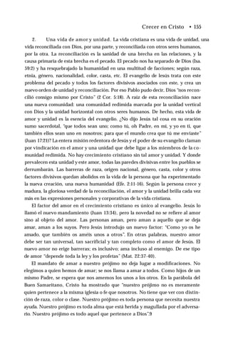 Crecer en Cristo • 155
2. Una vida de amor y unidad. La vida cristiana es una vida de unidad, una
vida reconciliada con Dios, por una parte, y reconciliada con otros seres humanos,
por la otra. La reconciliación es la sanidad de una brecha en las relaciones, y la
causa primaria de esta brecha es el pecado. El pecado nos ha separado de Dios (Isa.
59:2) y ha resquebrajado la humanidad en una multitud de facciones; según raza,
etnia, género, nacionalidad, color, casta, etc. El evangelio de lesús trata con este
problema del pecado y todos los factores divisivos asociados con este, y crea un
nuevo orden de unidad y reconciliación. Por eso Pablo pudo decir, Dios “nos recon­
cilió consigo mismo por Cristo” (2 Cor. 5:18). A raíz de esta reconciliación nace
una nueva comunidad: una comunidad redimida marcada por la unidad vertical
con Dios y la unidad horizontal con otros seres humanos. De hecho, esta vida de
amor y unidad es la esencia del evangelio. ¿No dijo Jesús tal cosa en su oración
sumo sacerdotal, “que todos sean uno; como tú, oh Padre, en mí, y yo en ti, que
también ellos sean uno en nosotros; para que el mundo crea que tú me enviaste”
(Juan 17:21)? La entera misión redentora de Jesús y el poder de su evangelio claman
por vindicación en el amor y una unidad que debe ligar a los miembros de la co­
munidad redimida. No hay crecimiento cristiano sin tal amor y unidad. Y donde
prevalecen esta unidad y este amor, todas las paredes divisivas entre los pueblos se
derrumbarán. Las barreras de raza, origen nacional, género, casta, color y otros
factores divisivos quedan abolidos en la vida de la persona que ha experimentado
la nueva creación, una nueva humanidad (Efe. 2:11-16). Según la persona crece y
madura, la gloriosa verdad de la reconciliación, el amor y la unidad brilla cada vez
más en las expresiones personales y corporativas de la vida cristiana.
El factor del amor en el crecimiento cristiano es único al evangelio. Jesús lo
llamó el nuevo mandamiento (Juan 13:34), pero la novedad no se refiere al amor
sino al objeto del amor. Las personas aman, pero aman a aquello que se deja
amar, aman a los suyos. Pero Jesús introdujo un nuevo factor: “Como yo os he
amado, que también os améis unos a otros”. En otras palabras, nuestro amor
debe ser tan universal, tan sacrificial y tan completo como el amor de Jesús. El
nuevo amor no erige barreras; es inclusivo; ama incluso al enemigo. De ese tipo
de amor “depende toda la ley y los profetas” (Mat. 22:37-40).
El mandato de amar a nuestro prójimo no deja lugar a modificaciones. No
elegimos a quien hemos de amar; se nos llama a amar a todos. Como hijos de un
mismo Padre, se espera que nos amemos los unos a los otros. En la parábola del
Buen Samaritano, Cristo ha mostrado que “nuestro prójimo no es meramente
quien pertenece a la misma iglesia o fe que nosotros. No tiene que ver con distin­
ción de raza, color o clase. Nuestro prójimo es toda persona que necesita nuestra
ayuda. Nuestro prójimo es toda alma que está herida y magullada por el adversa­
rio. Nuestro prójimo es todo aquel que pertenece a Dios”.9
 