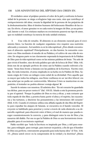 156 ♦ LOS ADVENTISTAS DEL SÉPTIMO DíA CREEN EN.
El verdadero amor al prójimo penetra el color de la piel y confronta la huma­
nidad de la persona; se niega a refugiarse bajo una casta, sino que contribuye al
enriquecimiento del alma; rescata la dignidad de la persona de los prejuicios de
la deshumanización; libra el destino humano del holocausto filosófico de las co­
sas. En efecto, el amor genuino ve en cada rostro la imagen de Dios, ya sea poten­
cial, latente o real. Un cristiano maduro en crecimiento poseerá ese tipo de amor,
que en realidad constituye la esencia de toda unidad cristiana.
3. Una vida de estudio. El alimento es un elemento esencial para el creci­
miento físico. La función de cualquier organismo vivo requiere una nutrición
adecuada y constante. Así también es en la vida espiritual. ¿Pero dónde encontra­
mos el alimento espiritual? Principalmente, en dos fuentes: la comunión cons­
tante con Dios mediante el estudio de su Palabra y el cultivo de una vida de ora­
ción. En ninguna parte es tan claramente expresada la importancia de la Palabra
de Dios para la vida espiritual como en las mismas palabras de Jesús: “No solo de
pan vivirá el hombre, sino de toda palabra que sale de la boca de Dios” (Mat. 4:4).
Jesús nos da un ejemplo perfecto de cómo usó la Palabra cuando enfrentó a Sa­
tanás: “Jesús hizo frente a Satanás con las palabras de la Escritura. ‘Escrito está’,
dijo. En toda tentación, el arma empleada en su lucha era la Palabra de Dios. Sa­
tanás exigía de Cristo un milagro como señal de su divinidad. Pero aquello que
es mayor que todos los milagros, una firme confianza en un ‘así dice Jehová’, era
una señal que no podía ser controvertida. Mientras Cristo se mantuviese en esa
posición, el tentador no podría obtener ventaja alguna".1
0
Sucede lo mismo con nosotros. El salmista dice: “En mi corazón he guardado
tus dichos, para no pecar contra ti” (Sal. 119:12). Añada a esto la promesa provis­
ta por el apóstol: “Porque la palabra de Dios es viva y eficaz, y más cortante que
toda espada de dos filos; y penetra hasta partir el alma y el espíritu, las coyuntu­
ras y los tuétanos, y discierne los pensamientos y las intenciones del corazón”
(Heb. 4:12). Cuando el cristiano utiliza esta afilada espada de dos filos del Espíri­
tu para repudiar los ataques de Satanás, se encuentra en el bando vencedor. El
creyente es habilitado para penetrar y cortar a través de cada obstáculo a su de­
sarrollo espiritual, para discernir entre el bien y el mal de manera que pueda es­
coger consistentemente lo correcto, y para distinguir entre la voz de Dios y los
susurros del diablo. Por eso es que la Palabra de Dios es una herramienta irrem-
plazable para el crecimiento espiritual.
Pablo escribió que “toda la Escritura es inspirada por Dios, y útil para ense­
ñar, para redargüir, para corregir, para instruir en justicia, a fin de que el hombre
de Dios sea perfecto, enteramente preparado para toda buena obra” (2 Tim. 3:16,
17). ¿Desea usted crecer en la comprensión de la verdad y la doctrina? ¿Desea
 