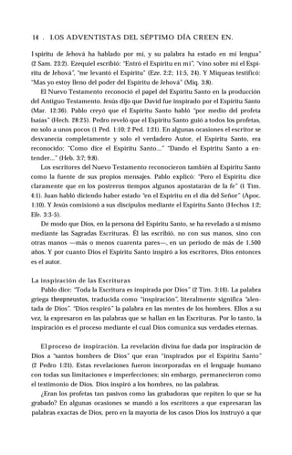 14 . I.OS ADVENTISTAS DEL SÉPTIMO DÍA CREEN EN.
I spiritu de Jehová ha hablado por mí, y su palabra ha estado en mi lengua”
(2 Sam. 23:2). Ezequiel escribió: “Entró el Espíritu en mí”, “vino sobre mí el Espí­
ritu de Jehová”, “me levantó el Espíritu" (Eze. 2:2; 11:5, 24). Y Miqueas testificó:
“Mas yo estoy lleno del poder del Espíritu de Jehová’’ (Miq. 3:8).
El Nuevo Testamento reconoció el papel del Espíritu Santo en la producción
del Antiguo Testamento. Jesús dijo que David fue inspirado por el Espíritu Santo
(Mar. 12:36). Pablo creyó que el Espíritu Santo habló “por medio del profeta
Isaías” (Hech. 28:25). Pedro reveló que el Espíritu Santo guió a todos los profetas,
no solo a unos pocos (1 Ped. 1:10; 2 Ped. 1:21). En algunas ocasiones el escritor se
desvanecía completamente y solo el verdadero Autor, el Espíritu Santo, era
reconocido: “Como dice el Espíritu Santo...” “Dando el Espíritu Santo a en­
tender...” (Heb. 3:7; 9:8).
Los escritores del Nuevo Testamento reconocieron también al Espíritu Santo
como la fuente de sus propios mensajes. Pablo explicó: “Pero el Espíritu dice
claramente que en los postreros tiempos algunos apostatarán de la fe” (1 Tim.
4:1). Juan habló diciendo haber estado “en el Espíritu en el día del Señor” (Apoc.
1:10). Y Jesús comisionó a sus discípulos mediante el Espíritu Santo (Hechos 1:2;
Efe. 3:3-5).
De modo que Dios, en la persona del Espíritu Santo, se ha revelado a sí mismo
mediante las Sagradas Escrituras. Él las escribió, no con sus manos, sino con
otras manos —más o menos cuarenta pares—, en un período de más de 1.500
años. Y por cuanto Dios el Espíritu Santo inspiró a los escritores, Dios entonces
es el autor.
La inspiración de las Escrituras
Pablo dice: “Toda la Escritura es inspirada por Dios” (2 Tim. 3:16). La palabra
griega theopneustos, traducida como “inspiración”, literalmente significa “alen­
tada de Dios”. “Dios respiró” la palabra en las mentes de los hombres. Ellos a su
vez, la expresaron en las palabras que se hallan en las Escrituras. Por lo tanto, la
inspiración es el proceso mediante el cual Dios comunica sus verdades eternas.
El proceso de inspiración. La revelación divina fue dada por inspiración de
Dios a “santos hombres de Dios” que eran “inspirados por el Espíritu Santo”
(2 Pedro 1:21). Estas revelaciones fueron incorporadas en el lenguaje humano
con todas sus limitaciones e imperfecciones; sin embargo, permanecieron como
el testimonio de Dios. Dios inspiró a los hombres, no las palabras.
¿Eran los profetas tan pasivos como las grabadoras que repiten lo que se ha
grabado? En algunas ocasiones se mandó a los escritores a que expresaran las
palabras exactas de Dios, pero en la mayoría de los casos Dios los instruyó a que
 