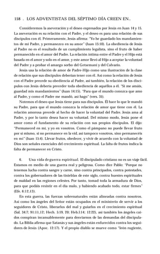 158 . LOS ADVENTISTAS DEL SÉPTIMO DÍA CREEN EN..
Consideremos la aseveración y el deseo expresados por Jesús en Juan 14 y 15.
La aseveración es su relación con el Padre, y el deseo es para una relación de sus
discípulos con él. Primeramente, Jesús afirma: “Yo he guardado los mandamien­
tos de mi Padre, y permanezco en su amor” (Juan 15:10). La obediencia de Jesús
al Padre no es el resultado de un cumplimiento legalista, sino el fruto de haber
permanecido en el amor del Padre. La relación íntima entre el Padre y el Hijo está
basada en el amor y solo en el amor, y este amor llevó al Hijo a aceptar la voluntad
del Padre y a probar el amargo sorbo del Getsemaní y del Calvario.
Jesús usa la relación de amor de Padre-Hijo como una ilustración de la clase
de relación que sus discípulos deberían tener con él. Así como la relación de Jesús
con el Padre precede su obediencia al Padre, así también, la relación de los discí­
pulos con Jesús debería preceder toda obediencia de aquéllos a él. “Si me amáis,
guardad mis mandamientos” (Juan 14:15). “Para que el mundo conozca que amo
al Padre, y como el Padre me mandó, así hago” (vers. 31).
Notemos el deseo que Jesús tiene para sus discípulos. Él hace lo que le mandó
su Padre, para que el mundo conozca la relación de amor que tiene con él. La
relación amorosa precede al hecho de hacer la voluntad del Padre. Jesús ama al
Padre, y por lo tanto desea hacer su voluntad. Del mismo modo, Jesús pone el
amor como el fundamento de su relación con sus propios discípulos. El dijo:
“Permaneced en mí, y yo en vosotros. Como el pámpano no puede llevar fruto
por sí mismo, si no permanece en la vid, así tampoco vosotros, sino permanecéis
en mí” (Juan 15:4). Llevar frutos, obedecer, y vivir de acuerdo con la voluntad de
Dios son señales esenciales del crecimiento espiritual. La falta de frutos indica la
falta de permanecer en Cristo.
6. Una vida de guerra espiritual. El discipulado cristiano no es un viaje fácil.
Estamos en medio de una guerra real y peligrosa. Como dice Pablo: “Porque no
tenemos lucha contra sangre y carne, sino contra principados, contra potestades,
contra los gobernadores de las tinieblas de este siglo, contra huestes espirituales
de maldad en las regiones celestes. Por tanto, tomad toda la armadura de Dios,
para que podáis resistir en el día malo, y habiendo acabado todo, estar firmes”
(Efe. 6:12,13).
En esta guerra, las fuerzas sobrenaturales están alineadas contra nosotros.
Así como los ángeles del Señor están ocupados en el ministerio de servir a los
seguidores de Cristo, liberarlos del mal y guiarlos en el crecimiento espiritual
(Sal. 34:7; 91:11,12; Hech. 5:19, 20; Heb.l:14; 12:22), así también los ángeles caí­
dos conspiran incansablemente para desviarnos de las demandas del discipula­
do. La Biblia afirma que Satanás y sus ángeles están enfurecidos contra los segui­
dores de Jesús (Apoc. 12:17). Y el propio diablo se mueve como “león rugiente,
 