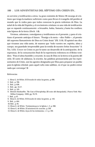 160 . LOS ADVENTISTAS DEL SÉPTIMO DÍA CREEN EN..
en servicio y testificación a otros. La gran comisión de Mateo 28 encarga al cris­
tiano que tenga la madurez suficiente como para llevar el evangelio del perdón al
mundo que lo rodea para que todos conozcan la gracia redentora de Dios. La
señal de la vida del Espíritu y el crecimiento cristiano es una vida de testificación
que se expande continuamente: a Jerusalén, Judea, Samaría y hasta los confines
más lejanos de la tierra (Hech. 1:8).
Vivimos, adoramos, comulgamos y testificamos en el presente, y para el cris­
tiano el presente anticipa el futuro. “Prosigo a la meta —dice Pablo—, al premio
del supremo llamamiento de Dios en Cristo Jesús” (Fil. 3:14). El apóstol nos dice
que vivamos una vida santa, de manera que “todo vuestro ser, espíritu, alma y
cuerpo, sea guardado irreprensible para la venida de nuestro Señor Jesucristo” (1
Tes. 5:23). Crecer en Cristo es por lo tanto un desarrollo de la anticipación, de la
esperanza, de la consumación final de la experiencia redentora en el Reino veni­
dero. “Para el alma humilde y creyente, la casa de Dios en la tierra es la puerta del
cielo. El canto de alabanza, la oración, las palabras pronunciadas por los repre­
sentantes de Cristo, son los agentes designados por Dios para preparar un pueblo
para la iglesia celestial, para aquel culto más sublime, en el que no podrá entrar
nada que corrompa”.13
Referencias
1. Elena G. de White, El Deseado de todas las gentes, p. 696.
2. Ibíd., p. 706.
3. Ibíd., p. 638.
4. Ibíd., pp. 16,17.
5. Ibíd., p. 143.
6. Dietrich Bonhoeffer, The Cost o f Discipleship [El costo del discipulado], (Nueva York: Mac-
Millan Company, 1959), pp. 78,79.
7. Ibíd., p. 47.
8. Elena G. de White, El Deseado de todas las gentes, p. 144.
9. Ibíd., p. 464.
10. Ibíd., p. 95.
11. Elena G. de White, Testimonios para la Iglesia, t. 2, p. 280.
12. Elena G. de White, El ministerio de curación, p. 359.
13. Elena G. de White, Joyas de los testimonios, t. 2, p. 193.
 