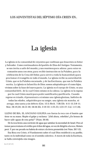 LOS ADVENTISTAS DEL SÉPTIMO DÍA CREEN EN..
La iglesia
La iglesia es la comunidad de creyentes que confiesan que Jesucristo es Señor
y Salvador. Como continuadores del pueblo de Dios del Antiguo Testamento,
se nos invita a salir del mundo; y nos reunimos para adorar, para estar en
comunión unos con otros, para recibir instrucción en la Palabra, para la
celebración de la Cena del Señor, para servir a toda la humanidad ypara
proclamar el evangelio en todo el mundo. La iglesia recibe su autoridad de
Cristo, que es la Palabra encarnado, y de las Escrituras, que son la Palabra
escrita. La iglesia es lafamilia de Dios; somos adoptados por él como hijos,
vivimos sobre la base del nuevo pacto. La iglesia es el cuerpo de Cristo, es una
comunidad defe, de la cual Cristo mismo es la cabeza. La iglesia es la esposa
por la cual Cristo murió para poder santificarla y purificarla. Cuando
regrese en triunfo, él presentará a sí mismo una iglesia gloriosa, losfieles de
todas las edades, adquiridos por su sangre, una iglesia sin mancha, ni
arruga, sino santa y sin defecto (Gén. 12:3; Hech. 7:38; Efe. 4:11-15; 3:8-11;
Mat. 28:19,20; 16:13-20; 18:18; Efe. 2:19-22; 1:22,23; 5:23-27; Col. 1:17,18).
LLENO DE IRA, EL ANCIANO GOLPEA con fuerza la roca con el bastón que
tiene en su mano. Repite el golpe y exclama: “¡Oíd ahora, rebeldes! ¿Os hemos de
hacer salir aguas de esta peña?” (Núm. 20:10).
De la roca brota una corriente de agua que satisface la necesidad de Israel. Pero al
tomar para sí mismo el crédito por el don del agua, en vez de dirigirlo a la roca, Moisés
pecó. Y por ese pecado no habría de entrar a la tierra prometida (ver Núm. 20:7-12).
Esa Roca era Cristo, el Fundamento sobre el cual Dios estableció a su pueblo,
tanto en lo individual como en el sentido colectivo. A través de toda la Escritura,
se halla entretejida esta imagen.
6—C. A. S. 0.
161
 
