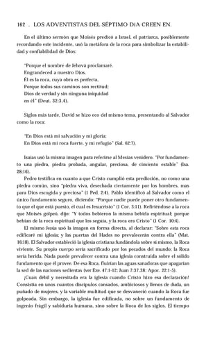 162 . LOS ADVENTISTAS DEL SÉPTIMO DíA CREEN EN.
En el último sermón que Moisés predicó a Israel, el patriarca, posiblemente
recordando este incidente, usó la metáfora de la roca para simbolizar la estabili­
dad y confiabilidad de Dios:
“Porque el nombre de Jehová proclamaré.
Engrandeced a nuestro Dios.
Él es la roca, cuya obra es perfecta,
Porque todos sus caminos son rectitud;
Dios de verdad y sin ninguna iniquidad
en él” (Deut. 32:3,4).
Siglos más tarde, David se hizo eco del mismo tema, presentando al Salvador
como la roca:
“En Dios está mi salvación y mi gloria;
En Dios está mi roca fuerte, y mi refugio” (Sal. 62:7).
Isaías usó la misma imagen para referirse al Mesías venidero. “Por fundamen­
to una piedra, piedra probada, angular, preciosa, de cimiento estable” (Isa.
28:16).
Pedro testifica en cuanto a que Cristo cumplió esta predicción, no como una
piedra común, sino “piedra viva, desechada ciertamente por los hombres, mas
para Dios escogida y preciosa” (1 Ped. 2:4). Pablo identificó al Salvador como el
único fundamento seguro, diciendo: “Porque nadie puede poner otro fundamen­
to que el que está puesto, el cual es Jesucristo” (1 Cor. 3:11). Refiriéndose a la roca
que Moisés golpeó, dijo: “Y todos bebieron la misma bebida espiritual; porque
bebían de la roca espiritual que los seguía, y la roca era Cristo” (1 Cor. 10:4).
El mismo Jesús usó la imagen en forma directa, al declarar: “Sobre esta roca
edificaré mi iglesia; y las puertas del Hades no prevalecerán contra ella” (Mat.
16:18). El Salvador estableció la iglesia cristiana fundándola sobre sí mismo, la Roca
viviente. Su propio cuerpo sería sacrificado por los pecados del mundo; la Roca
sería herida. Nada puede prevalecer contra una iglesia construida sobre el sólido
fundamento que él provee. De esa Roca, fluirían las aguas sanadoras que apagarían
la sed de las naciones sedientas (ver Eze. 47:1-12; Juan 7:37,38; Apoc. 22:1-5).
¡Cuan débil y necesitada era la iglesia cuando Cristo hizo esa declaración!
Consistía en unos cuantos discípulos cansados, ambiciosos y llenos de duda, un
puñado de mujeres, y la variable multitud que se desvaneció cuando la Roca fue
golpeada. Sin embargo, la iglesia fue edificada, no sobre un fundamento de
ingenio frágil y sabiduría humana, sino sobre la Roca de los siglos. El tiempo
 