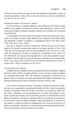 La iglesia ♦ 163
demostraría que nada sería capaz de destruir la iglesia ni impedirle cumplir su
misión de glorificar a Dios y llevar a los seres humanos a los pies del Salvador
(ver Hech. 4:12,13, 20-33).
Signiñcado bíblico del térm ino “iglesia”
En las Escrituras, la palabra iglesia1es una traducción del término griego
ekklésía, que significa un llamado a reunión. Esta expresión se usaba común­
mente para designar cualquier asamblea reunida como resultado de un llamado
o proclamación.
La Septuaginta, la versión griega del Antiguo Testamento hebreo que era po­
pular en el tiempo de Jesús, usaba ekklésía como traducción del hebreo qáhál,
que significaba “reunión”, “asamblea” o “congregación” (Deut. 9:10; 18:16; 1 Sam.
17:47; 1 Rey. 8:14; 1 Crón. 13:2).2
Este uso se amplió en el Nuevo Testamento. Nótese cómo se usa el término
iglesia: (1) Creyentes reunidos para adorar en un lugar específico (1 Cor. 11:18;
14:19, 28), (2) creyentes que vivían en cierta localidad (1 Cor. 16:1; Gál. 1:2; 1 Tes.
2:14), (3) un grupo de creyentes en el hogar de un individuo (1 Cor. 16:19; Col.
4:15; Filemón 2), (4) un grupo de congregaciones en una zona geográfica especí­
fica (Hech. 9:31),3(5) todo el cuerpo de creyentes esparcidos por el mundo (Mat.
16:18; 1 Cor. 10:32; 12:28; ver Efe. 4:11-16), (6) toda la creación fiel en el cielo y en
la tierra (Efe. 1:20-22; compárese con Fil. 2:9-11).
La naturaleza de la iglesia
La Biblia describe a la iglesia como una institución divina, llamándola “la iglesia
del Señor” (Hech. 20:28) y “la iglesia de Dios” (1 Cor. 1:2). Jesús invistió a la iglesia
con autoridad divina (Mat. 18:17, 18). Podemos comprender la naturaleza de la
iglesia cristiana al explorar sus raíces provenientes del Antiguo Testamento y las
diversas metáforas que el Nuevo Testamento usa para referirse a ella.
Las raíces de la iglesia cristiana. El Antiguo Testamento describe a la igle­
sia como una congregación organizada del pueblo de Dios. Desde los primeros
tiempos, las familias temerosas de Dios conectadas con el linaje de Adán, Set,
Noé, Sem y Abraham, eran los guardianes de su verdad. Esos hogares, en los
cuales el padre funcionaba como el sacerdote, pueden ser considerados como la
iglesia en miniatura. Al patriarca Abraham, Dios le concedió las ricas promesas
a través de las cuales ese hogar entregado a Dios gradualmente se convirtió en
una nación. La misión de Israel era simplemente una extensión de la que se le
había encomendado a Abraham: ser una bendición para todas las naciones (Gén.
12:1-3), proclamando el amor de Dios por el mundo.
 