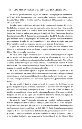 164 . LOS ADVENTISTAS DEL SÉPTIMO DÍA CREEN EN..
La nación que Dios sacó de Egipto fue llamada “la congregación en el desier­
to” (Hech. 7:38). Sus miembros eran considerados “un reino de sacerdotes, y gen­
te santa” (Exo. 19:6), el “pueblo santo” de Dios (Deut. 28:9; compárese con Lev.
26:12), su iglesia.
Dios los colocó en Palestina, el centro de las grandes civilizaciones del mundo.
En Palestina se encuentran tres grandes continentes: Europa, Asia y África. Allí,
los judíos habían de estar al servicio de las otras naciones, y extender a otros la
invitación de unirse a ellos para integrar el pueblo de Dios. En resumen, Dios los
llamó a salir con el fin de llamar a las naciones a entrar (Isa. 56:7). Deseaba establecer,
por medio de Israel, la mayor iglesia del mundo, una iglesia a la cual asistieran los
representantes de todas las naciones del mundo para adorar, aprender acerca del
Dios verdadero y volver a su propio pueblo con el mensaje de salvación.
A pesar del continuo cuidado de Dios por su pueblo, Israel se involucró en la
idolatría, el aislamiento, el nacionalismo, el orgullo y la exaltación propia. El pue­
blo de Dios no cumplió su misión.
En Jesús, Israel llegó a una encrucijada. El pueblo de Dios esperaba la llegada
de un Mesías que libertara la nación, pero no un Mesías que los liberara de sí
mismos. En la cruz, la bancarrota espiritual de Israel se hizo evidente. Al crucificar
a Cristo, demostraron por sus obras externas, su corrupción interior. Cuando
exclamaron: “No tenemos más rey que César” (Juan 19:15), lo que hicieron fue
negarse a permitir que Dios gobernara sobre ellos.
En la cruz, dos misiones opuestas llegaron a su culminación: la primera, la de
una iglesia desviada, tan centrada en sí misma que estuvo ciega a la presencia del
mismo Ser que le había concedido existencia; la segunda, la de Cristo, tan centra­
do en su amor por los demás, que pereció en lugar de ellos, para concederles vida
eterna.
La cruz señaló el fin de la misión de Israel; la resurrección de Cristo, por su
parte, inauguró la iglesia cristiana y su misión: la proclamación del evangelio de
salvación por medio de la sangre de Cristo. Cuando los judíos perdieron su
misión, se convirtieron en una nación más como el resto, y dejaron de constituir
la iglesia de Dios. En su lugar, Dios estableció una nueva nación, una iglesia, la
cual continuará su misión ante el mundo (Mat. 21:41,43).
La iglesia del Nuevo Testamento, íntimamente vinculada con la comunidad de
la fe del antiguo Israel,4está formada tanto por judíos convertidos como por genti­
les que creen en Jesucristo. De este modo, el verdadero Israel está formado por to­
dos los que por fe aceptan a Cristo (ver Gál. 3:26-29). Pablo ilustra la nueva relación
orgánica de esos pueblos distintos simbolizándolos por dos árboles: un olivo bueno
y cultivado, y un olivo silvestre, los cuales representan, respectivamente, a Israel y
a los gentiles. Los judíos que no aceptan a Cristo dejan de ser los hijos de Dios
 