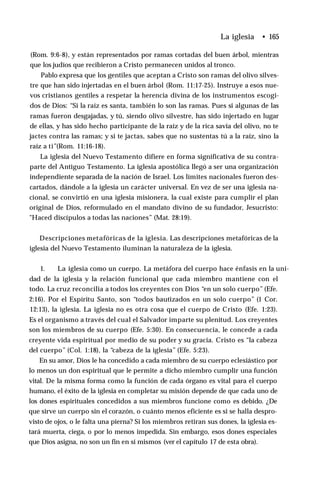 (Rom. 9:6-8), y están representados por ramas cortadas del buen árbol, mientras
que los judíos que recibieron a Cristo permanecen unidos al tronco.
Pablo expresa que los gentiles que aceptan a Cristo son ramas del olivo silves­
tre que han sido injertadas en el buen árbol (Rom. 11:17-25). Instruye a esos nue­
vos cristianos gentiles a respetar la herencia divina de los instrumentos escogi­
dos de Dios: “Si la raíz es santa, también lo son las ramas. Pues si algunas de las
ramas fueron desgajadas, y tú, siendo olivo silvestre, has sido injertado en lugar
de ellas, y has sido hecho participante de la raíz y de la rica savia del olivo, no te
jactes contra las ramas; y si te jactas, sabes que no sustentas tú a la raíz, sino la
raíz a ti’’(Rom. 11:16-18).
La iglesia del Nuevo Testamento difiere en forma significativa de su contra­
parte del Antiguo Testamento. La iglesia apostólica llegó a ser una organización
independiente separada de la nación de Israel. Los límites nacionales fueron des­
cartados, dándole a la iglesia un carácter universal. En vez de ser una iglesia na­
cional, se convirtió en una iglesia misionera, la cual existe para cumplir el plan
original de Dios, reformulado en el mandato divino de su fundador, Jesucristo:
"Haced discípulos a todas las naciones” (Mat. 28:19).
Descripciones metafóricas de la iglesia. Las descripciones metafóricas de la
iglesia del Nuevo Testamento iluminan la naturaleza de la iglesia.
1. La iglesia como un cuerpo. La metáfora del cuerpo hace énfasis en la uni­
dad de la iglesia y la relación funcional que cada miembro mantiene con el
todo. La cruz reconcilia a todos los creyentes con Dios “en un solo cuerpo” (Efe.
2:16). Por el Espíritu Santo, son “todos bautizados en un solo cuerpo” (1 Cor.
12:13), la iglesia. La iglesia no es otra cosa que el cuerpo de Cristo (Efe. 1:23).
Es el organismo a través del cual el Salvador imparte su plenitud. Los creyentes
son los miembros de su cuerpo (Efe. 5:30). En consecuencia, le concede a cada
creyente vida espiritual por medio de su poder y su gracia. Cristo es “la cabeza
del cuerpo” (Col. 1:18), la “cabeza de la iglesia” (Efe. 5:23).
En su amor, Dios le ha concedido a cada miembro de su cuerpo eclesiástico por
lo menos un don espiritual que le permite a dicho miembro cumplir una función
vital. De la misma forma como la función de cada órgano es vital para el cuerpo
humano, el éxito de la iglesia en completar su misión depende de que cada uno de
los dones espirituales concedidos a sus miembros funcione como es debido. ¿De
que sirve un cuerpo sin el corazón, o cuánto menos eficiente es si se halla despro­
visto de ojos, o le falta una pierna? Si los miembros retiran sus dones, la iglesia es­
tará muerta, ciega, o por lo menos impedida. Sin embargo, esos dones especiales
que Dios asigna, no son un fin en sí mismos (ver el capítulo 17 de esta obra).
La iglesia • 165
 
