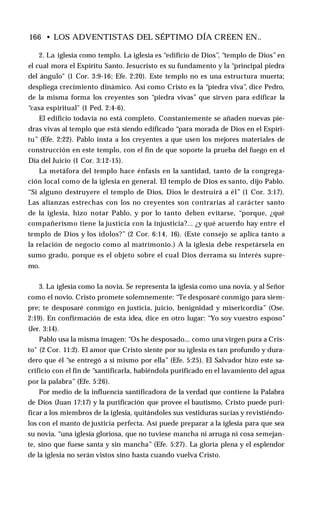 166 • LOS ADVENTISTAS DEL SÉPTIMO DÍA CREEN EN..
2. La iglesia como templo. La iglesia es “edificio de Dios”, “templo de Dios” en
el cual mora el Espíritu Santo. Jesucristo es su fundamento y la “principal piedra
del ángulo" (1 Cor. 3:9-16; Efe. 2:20). Este templo no es una estructura muerta;
despliega crecimiento dinámico. Así como Cristo es la “piedra viva”, dice Pedro,
de la misma forma los creyentes son “piedra vivas” que sirven para edificar la
“casa espiritual" (1 Ped. 2:4-6).
El edificio todavía no está completo. Constantemente se añaden nuevas pie­
dras vivas al templo que está siendo edificado “para morada de Dios en el Espíri­
tu” (Efe. 2:22). Pablo insta a los creyentes a que usen los mejores materiales de
construcción en este templo, con el fin de que soporte la prueba del fuego en el
Día del Juicio (1 Cor. 3:12-15).
La metáfora del templo hace énfasis en la santidad, tanto de la congrega­
ción local como de la iglesia en general. El templo de Dios es santo, dijo Pablo.
“Si alguno destruyere el templo de Dios, Dios le destruirá a él” (1 Cor. 3:17).
Las alianzas estrechas con los no creyentes son contrarias al carácter santo
de la iglesia, hizo notar Pablo, y por lo tanto deben evitarse, “porque, ¿qué
compañerismo tiene la justicia con la injusticia?... ¿y qué acuerdo hay entre el
templo de Dios y los ídolos?” (2 Cor. 6:14, 16). (Este consejo se aplica tanto a
la relación de negocio como al matrimonio.) A la iglesia debe respetársela en
sumo grado, porque es el objeto sobre el cual Dios derrama su interés supre­
mo.
3. La iglesia como la novia. Se representa la iglesia como una novia, y al Señor
como el novio. Cristo promete solemnemente: “Te desposaré conmigo para siem­
pre; te desposaré conmigo en justicia, juicio, benignidad y misericordia” (Ose.
2:19). En confirmación de esta idea, dice en otro lugar: “Yo soy vuestro esposo”
(Jer. 3:14).
Pablo usa la misma imagen: “Os he desposado... como una virgen pura a Cris­
to" (2 Cor. 11:2). El amor que Cristo siente por su iglesia es tan profundo y dura­
dero que él “se entregó a sí mismo por ella” (Efe. 5:25). El Salvador hizo este sa­
crificio con el fin de “santificarla, habiéndola purificado en el lavamiento del agua
por la palabra” (Efe. 5:26).
Por medio de la influencia santificadora de la verdad que contiene la Palabra
de Dios (Juan 17:17) y la purificación que provee el bautismo, Cristo puede puri­
ficar a los miembros de la iglesia, quitándoles sus vestiduras sucias y revistiéndo­
los con el manto de justicia perfecta. Así puede preparar a la iglesia para que sea
su novia, “una iglesia gloriosa, que no tuviese mancha ni arruga ni cosa semejan­
te, sino que fuese santa y sin mancha” (Efe. 5:27). La gloria plena y el esplendor
de la iglesia no serán vistos sino hasta cuando vuelva Cristo.
 