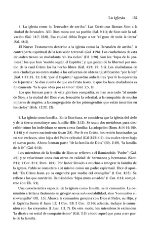 La iglesia ♦ 167
4. La iglesia como la “
Jerusalén de arriba”
. Las Escrituras llaman Sion a la
ciudad de Jerusalén. Allí Dios mora con su pueblo (Sal. 9:11); de Sion sale la sal­
vación (Sal. 14:7; 53:6). Esa ciudad debía llegar a ser “el gozo de toda la tierra”
(Sal. 48:2).
El Nuevo Testamento describe a la iglesia como la “Jerusalén de arriba”
, la
contraparte espiritual de la Jerusalén terrenal (Gál. 4:26). Los ciudadanos de esta
Jerusalén tienen su ciudadanía “en los cielos” (Fil. 3:20). Son los “hijos de la pro­
mesa”, los que han "nacido según el Espíritu”, y que gozan de la libertad por me­
dio de la cual Cristo los ha hecho libres (Gál. 4:28, 29; 5:1). Los ciudadanos de
esta ciudad ya no están atados a los esfuerzos de obtener justificación “por la ley”
(Gál. 4:22,26, 31; 5:4); "por el Espíritu” aguardan anhelantes “por fe la esperanza
de la justicia”. Se dan cuenta de que en Cristo Jesús, lo que los hace ciudadanos es
únicamente “la fe que obra por el amor” (Gál. 5:5, 6).
Los que forman parte de esta gloriosa compañía, se han acercado “al monte
de Sion, a la ciudad del Dios vivo, Jerusalén la celestial, a la compañía de mucho
millares de ángeles, a la congregación de los primogénitos que están inscritos en
los cielos” (Heb. 12:22, 23).
5. La iglesia comofamilia. En la Escritura, se considera que la iglesia del cielo
y de la tierra constituye una familia (Efe. 3:15). Se usan dos metáforas para des­
cribir cómo los individuos se unen a esta familia: La adopción (Rom. 8:14-16; Efe.
1:4-6) y el nuevo nacimiento (Juan 3:8). Por fe en Cristo, los recién bautizados ya
no son esclavos, sino hijos del Padre celestial (Gál 3:26-4:7), los cuales viven bajo
el nuevo pacto. Ahora forman parte “de la familia de Dios” (Efe. 2:19), “la familia
de la fe” (Gál. 6:10).
Los miembros de la familia de Dios se refieren a él llamándolo “Padre” (Gál.
4:6) y se relacionan unos con otros en calidad de hermanos y hermanas (Sant.
2:15; 1 Cor. 8:11; Rom. 16:1). Por haber llevado a muchos a integrar la familia de
la iglesia, Pablo se considera a sí mismo como un padre espiritual. Dice el após­
tol: “En Cristo Jesús yo os engendré por medio del evangelio” (1 Cor. 4:15). Se
refiere a los que convirtió, llamándolos “hijos míos amados” (1 Cor. 4:14; compá­
rese con Efe. 5:1).
Una característica especial de la iglesia como familia, es la comunión. La co­
munión cristiana (koinonia en griego) no es solo sociabilidad, sino “comunión en
el evangelio” (Fil. 1:5). Abarca la comunión genuina con Dios el Padre, su Hijo, y
el Espíritu Santo (1 Juan 1:3; 1 Cor. 1:9; 2 Cor. 13:14); además, incluye la comu­
nión con los creyentes (1 Juan 1:3, 7). De este modo, los miembros le extienden
"la diestra en señal de compañerismo” (Gál. 2:9) a todo aquel que pasa a ser par­
te de la familia.
 