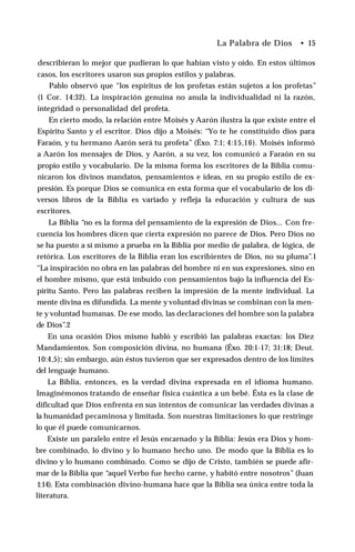 La Palabra de Dios • 15
describieran lo mejor que pudieran lo que habían visto y oído. En estos últimos
casos, los escritores usaron sus propios estilos y palabras.
Pablo observó que “los espíritus de los profetas están sujetos a los profetas”
(1 Cor. 14:32). La inspiración genuina no anula la individualidad ni la razón,
integridad o personalidad del profeta.
En cierto modo, la relación entre Moisés y Aarón ilustra la que existe entre el
Espíritu Santo y el escritor. Dios dijo a Moisés: “Yo te he constituido dios para
Faraón, y tu hermano Aarón será tu profeta” (Éxo. 7:1; 4:15,16). Moisés informó
a Aarón los mensajes de Dios, y Aarón, a su vez, los comunicó a Faraón en su
propio estilo y vocabulario. De la misma forma los escritores de la Biblia comu­
nicaron los divinos mandatos, pensamientos e ideas, en su propio estilo de ex­
presión. Es porque Dios se comunica en esta forma que el vocabulario de los di­
versos libros de la Biblia es variado y refleja la educación y cultura de sus
escritores.
La Biblia “no es la forma del pensamiento de la expresión de Dios... Con fre­
cuencia los hombres dicen que cierta expresión no parece de Dios. Pero Dios no
se ha puesto a sí mismo a prueba en la Biblia por medio de palabra, de lógica, de
retórica. Los escritores de la Biblia eran los escribientes de Dios, no su pluma”.1
“La inspiración no obra en las palabras del hombre ni en sus expresiones, sino en
el hombre mismo, que está imbuido con pensamientos bajo la influencia del Es­
píritu Santo. Pero las palabras reciben la impresión de la mente individual. La
mente divina es difundida. La mente y voluntad divinas se combinan con la men­
te y voluntad humanas. De ese modo, las declaraciones del hombre son la palabra
de Dios”.2
En una ocasión Dios mismo habló y escribió las palabras exactas: los Diez
Mandamientos. Son composición divina, no humana (Éxo. 20:1-17; 31:18; Deut.
10:4,5); sin embargo, aún éstos tuvieron que ser expresados dentro de los límites
del lenguaje humano.
La Biblia, entonces, es la verdad divina expresada en el idioma humano.
Imaginémonos tratando de enseñar física cuántica a un bebé. Ésta es la clase de
dificultad que Dios enfrenta en sus intentos de comunicar las verdades divinas a
la humanidad pecaminosa y limitada. Son nuestras limitaciones lo que restringe
lo que él puede comunicarnos.
Existe un paralelo entre el Jesús encarnado y la Biblia: Jesús era Dios y hom­
bre combinado, lo divino y lo humano hecho uno. De modo que la Biblia es lo
divino y lo humano combinado. Como se dijo de Cristo, también se puede afir­
mar de la Biblia que “aquel Verbo fue hecho carne, y habitó entre nosotros” (Juan
1:14). Esta combinación divino-humana hace que la Biblia sea única entre toda la
literatura.
 
