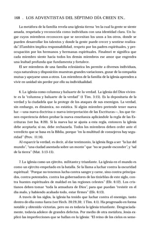 168 . LOS ADVENTISTAS DEL SÉPTIMO DÍA CREEN EN..
La metáfora de la familia revela una iglesia tierna “en la cual la gente se siente
amada, respetada y reconocida como individuos con una identidad clara. Un lu­
gar cuyos miembros reconocen que se necesitan los unos a los otros, donde se
pueden desarrollar los talentos y donde la gente puede crecer y sentirse realiza­
da”.5También implica responsabilidad, respeto por los padres espirituales, y pre­
ocupación por los hermanos y hermanas espirituales. Finalmei re significa que
cada miembro siente hacia todos los demás miembros ese amor que engendra
una lealtad profunda que fundamenta y fortalece.
El ser miembros de una familia eclesiástica les permite a diversos individuos,
cuya naturaleza y disposición muestran grandes variaciones, gozar de la compañía
mutua y apoyarse unos a otros. Los miembros de la familia de la iglesia aprenden a
vivir en unidad sin perder por ello su individualidad.
6. La iglesia como columna y baluarte de la verdad. La iglesia del Dios vivien­
te es la ‘‘columna y baluarte de la verdad” (1 Tim. 3:15). Es la depositaría de la
verdad y la ciudadela que la protege de los ataques de sus enemigos. La verdad,
sin embargo, es dinámica, no estática. Si algún miembro pretende tener nueva
luz —una nueva doctrina o nueva interpretación de las Escrituras—, los que tie­
nen experiencia deben probar la nueva enseñanza aplicándole la regla de las Es­
crituras (ver Isa. 8:20). Si la nueva luz se ajusta a esta regla, entonces la iglesia
debe aceptarla; si no, debe rechazarla. Todos los miembros deben ceder ante el
veredicto que se basa en la Biblia, porque “en la multitud de consejeros hay segu­
ridad” (Prov. 11:14).
Al esparcir la verdad, es decir, al dar testimonio, la iglesia llega a ser “la luz del
mundo”, “una ciudad asentada sobre un monte”que “no se puede esconder”, y “sal
de la tierra” (Mat. 5:13-15).
7. La iglesia como un ejército, militante y triunfante. La iglesia en el mundo es
como un ejército empeñado en la batalla. Se la llama a luchar contra la oscuridad
espiritual: “Porque no tenemos lucha contra sangre y carne, sino contra principa­
dos, contra potestades, contra los gobernadores de las tinieblas de este siglo, con­
tra huestes espirituales de maldad en las regiones celestes” (Efe. 6:12). Los cris­
tianos deben tomar “toda la armadura de Dios”, para que puedan “resistir en el
día malo, y habiendo acabado todo, estar firmes” (Efe. 6:13).
A través de los siglos, la iglesia ha tenido que luchar contra el enemigo, tanto
dentro de ella como fuera (ver Hech. 20:29,30; 1 Tim. 4:1). Ha progresado en forma
notable y obtenido victorias, pero no es todavía la iglesia triunfante. Desgraciada­
mente, todavía adolece de grandes defectos. Por medio de otra metáfora, Jesús ex­
plicó las imperfecciones que se hallan en la iglesia: “El reino de los cielos es seme­
 