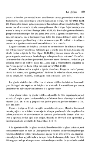 La iglesia ♦ 169
jante a un hombre que sembró buena semilla en su campo; pero mientras dormían
los hombres, vino su enemigo y sembró cizaña entre el trigo, y se fue” (Mat. 13:24,
25). Cuando los siervos quisieron arrancar las malezas, el hacendado les dijo: "No,
no sea que al arrancar la cizaña, arranquéis con ella el trigo. Dejad crecer junta­
mente lo uno y lo otro hasta la siega" (Mat. 13:29,30). Tanto el trigo como la cizaña
prosperaron en el campo. Por una parte, Dios trae a la iglesia a los conversos. Sata­
nás, por su parte, trae a los inconversos. Estos dos grupos influyen sobre todo el
cuerpo, uno para purificación y el otro para corrupción. El conflicto entre ellos —
dentro de la iglesia— continuará hasta el tiempo de la cosecha.
La guerra externa de la iglesia tampoco se ha terminado. En el futuro le espe­
ran tribulaciones y conflictos. Sabiendo que le queda poco tiempo, Satanás está
airado contra la iglesia de Dios (Apoc. 12:12,17), y causará contra ella un “tiem­
po de angustia, cual nunca fue desde que hubo gente hasta entonces". Pero Cris­
to intervendrá a favor de su pueblo fiel, los cuales serán libertados, “todos los que
se hallen escritos en el libro" (Dan. 12:1). Jesús dejó la reconfortante seguridad de
que “el que persevere hasta el fin, este será salvo” (Mat. 24:13).
Cuando Cristo vuelva, surgirá la iglesia triunfante. Entonces podrá “presen­
társela a sí mismo, una iglesia gloriosa”, los fieles de todas las edades, comprados
con su sangre, sin “mancha, ni arruga ni cosa semejante” (Efe. 5:27).
La iglesia visible e invisible. Los términos visible e invisible se han usado
para distinguir dos aspectos de la iglesia en el mundo. Las metáforas que hemos
presentado se aplican particularmente a la iglesia visible.
1. La iglesia visible. La iglesia visible es el pueblo de Dios organizado para el
servicio. Cumple la gran comisión dada por Cristo de llevar el evangelio a todo el
mundo (Mat. 28:18-20), y preparar un pueblo para su glorioso retorno (1 Tes.
5:23; Efe. 5:27).
Como el testigo de Cristo escogido especialmente por el Maestro, ilumina el
mundo y ejerce un ministerio semejante al suyo, predicando el evangelio a los
pobres, sanando a los quebrantados de corazón, proclamando libertad a los cau­
tivos y apertura de los ojos a los ciegos, dejando en libertad a los oprimidos y
predicando el año aceptable del Señor (Luc. 4:18,19).
2. La iglesia invisible. La iglesia invisible, llamada también la iglesia universal, está
compuesta de todos los hijos de Dios que hay en el mundo. Incluye los creyentes que
componen la iglesia visible, y muchos que, a pesar de no pertenecer a una organiza­
ción religiosa, han seguido toda la luz que Cristo les ha concedido (Juan 1:9). Este
último grupo incluye a los que nunca tuvieron la oportunidad de aprender la verdad
 