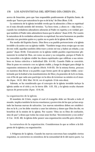 170 ♦ LOS ADVENTISTAS DEL SÉPTIMO DÍA CREEN EN..
acerca de Jesucristo, pero que han respondido positivamente al Espíritu Santo, de
modo que "hacen por naturaleza lo que es de la ley”de Dios (Rom. 2:14).
La existencia de la iglesia invisible revela que la adoración a Dios es espiritual
en el más elevado sentido del término. “La hora viene, y ahora es —dijo Jesús—,
cuando los verdaderos adoradores adorarán al Padre en espíritu y en verdad; por­
que también el Padre tales adoradores busca que le adoren” (Juan 4:23). Por cuanto
la naturaleza de la verdadera adoración es espiritual, los seres humanos no pueden
calcular con precisión quién es y quién no es parte de la iglesia de Dios.
Por medio del Espíritu Santo, Dios lleva a su pueblo perteneciente a la iglesia
invisible a la unión con su iglesia visible. “También tengo otras ovejas que no son
de este redil, aquellas también debo traer y oirán mi voz; y habrá un rebaño, y un
pastor” (Juan 10:16). Únicamente en la iglesia visible pueden experimentar ple­
namente la verdad de Dios, así como su amor y su compañía, porque el Padre le
ha concedido a la iglesia visible los dones espirituales que edifican a sus miem­
bros en forma colectiva e individual (Efe. 4:4-16). Cuando Pablo se convirtió,
Dios lo puso en contacto con su iglesia visible, y luego lo designó para dirigir la
expansión misionera de su iglesia (Hech. 9:10-22). De la misma forma, procura
en nuestros días llevar a su pueblo a que forme parte de su iglesia visible, carac­
terizada por la lealtad a los mandamientos de Dios y la posesión de la fe en Jesús,
con el fin de que cada uno participe en la obra de terminar su misión en el mun­
do (Apoc. 14:12; 18:4; Mat. 24:14; ver el capítulo 13 de esta obra).
Además, se ha considerado que el concepto de la iglesia invisible incluye la
iglesia unida en el cielo y en la tierra (Efe. 1:22, 23), y la iglesia oculta durante
épocas de persecución (Apoc. 12:6,14).
La organización de la iglesia
El mandato de Cristo, según el cual el evangelio debe ser llevado a todo el
mundo, implica también la tierna enseñanza y protección de los que ya han acep­
tado las buenas nuevas de salvación. Los nuevos miembros deben ser estableci­
dos en la fe, y se les debe enseñar a usar los talentos y dones que Dios les dio, en
beneficio de la misión de la iglesia. Por cuanto “Dios no es Dios de confusión,
sino de paz”y desea que todas las cosas sean hechas “decentemente y con orden”
(1 Cor. 14:33, 40), la iglesia debe poseer una organización sencilla pero efectiva.
La naturaleza de la organización. Consideremos lo que se refiere a la feli­
gresía de la iglesia y su organización.
1. Feligresía de la iglesia. Cuando los nuevos conversos han cumplido ciertos
requisitos, se convierten en miembros de la comunidad de fe del nuevo pacto. La
 
