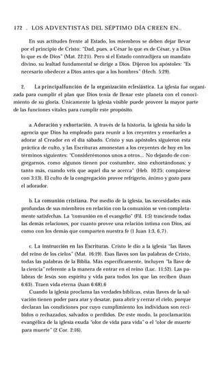 172 . LOS ADVENTISTAS DEL SÉPTIMO DÍA CREEN EN..
En sus actitudes frente al Estado, los miembros se deben dejar llevar
por el principio de Cristo: “Dad, pues, a César lo que es de César, y a Dios
lo que es de Dios” (Mat. 22:21). Pero si el Estado contradijera un mandato
divino, su lealtad fundamental se dirige a Dios. Dijeron los apóstoles: “Es
necesario obedecer a Dios antes que a los hombres” (Hech. 5:29).
2. La principalfunción de la organización eclesiástica. La iglesia fue organi­
zada para cumplir el plan que Dios tenía de llenar este planeta con el conoci­
miento de su gloria. Únicamente la iglesia visible puede proveer la mayor parte
de las funciones vitales para cumplir este propósito.
a. Adoración y exhortación. A través de la historia, la iglesia ha sido la
agencia que Dios ha empleado para reunir a los creyentes y enseñarles a
adorar al Creador en el día sábado. Cristo y sus apóstoles siguieron esta
práctica de culto, y las Escrituras amonestan a los creyentes de hoy en los
términos siguientes: “Considerémonos unos a otros... No dejando de con­
gregarnos, como algunos tienen por costumbre, sino exhortándonos; y
tanto más, cuando véis que aquel día se acerca" (Heb. 10:25; compárese
con 3:13). El culto de la congregación provee refrigerio, ánimo y gozo para
el adorador.
b. La comunión cristiana. Por medio de la iglesia, las necesidades más
profundas de sus miembros en relación con la comunión se ven completa­
mente satisfechas. La “comunión en el evangelio" (Fil. 1:5) trasciende todas
las demás relaciones, por cuanto provee una relación íntima con Dios, así
como con los demás que comparten nuestra fe (1 Juan 1:3, 6,7).
c. La instrucción en las Escrituras. Cristo le dio a la iglesia “las llaves
del reino de los cielos” (Mat. 16:19). Esas llaves son las palabras de Cristo,
todas las palabras de la Biblia. Más específicamente, incluyen “la llave de
la ciencia” referente a la manera de entrar en el reino (Luc. 11:52). Las pa­
labras de Jesús son espíritu y vida para todos los que las reciben (Juan
6:63). Traen vida eterna (Juan 6:68).6
Cuando la iglesia proclama las verdades bíblicas, estas llaves de la sal­
vación tienen poder para atar y desatar, para abrir y cerrar el cielo, porque
declaran las condiciones por cuyo cumplimiento los individuos son reci­
bidos o rechazados, salvados o perdidos. De este modo, la proclamación
evangélica de la iglesia exuda “olor de vida para vida” o el “olor de muerte
para muerte” (2 Cor. 2:16).
 