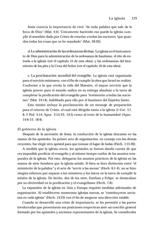 La iglesia ♦ 173
Jesús conocía la importancia de vivir "de toda palabra que sale de la
boca de Dios” (Mat. 4:4). Únicamente haciendo eso puede la iglesia cum­
plir el mandato dado por Cristo de enseñar a todas las naciones “que guar­
den todas las cosas que os he mandado” (Mat. 28:20).
d. La administración de las ordenanzas divinas. La iglesia es el instrumen­
to de Dios para la administración de la ordenanza de bautismo, el rito de en­
trada a la iglesia (ver el capítulo 15 de esta obra), y las ordenanzas del lava­
miento de los pies y la Cena del Señor (ver el capítulo 16 de esta obra).
e. La proclamación mundial del evangelio. La iglesia está organizada
para el servicio misionero, con el fin de cumplir la obra que Israel no realizó.
Conforme a lo que revela la vida del Maestro, el mayor servicio que la
iglesia provee para el mundo radica en su entrega absoluta a la tarea de
completar la predicación del evangelio para “testimonio a todas las nacio­
nes” (Mat. 24:14), habilitada para ello por el bautismo del Espíritu Santo.
Esta misión incluye la proclamación de un mensaje de preparación
para el retorno de Cristo, el cual está dirigido tanto a la iglesia (1 Cor. 1:7,
8; 2 Ped. 3:14; Apoc. 3:14-22; 14:5) como al resto de la humanidad (Apoc.
14:6-12; 18:4).
El gobierno de la iglesia
Después de la ascensión de Jesús, la conducción de la iglesia descansó en las
manos de los apóstoles. Su primer acto de organización, en consejo con los demás
creyentes, fue elegir otro apóstol para que tomase el lugar de Judas (Hech. 1:15-26).
A medida que la iglesia crecía, los apóstoles se fueron dando cuenta de que
era imposible predicar el evangelio y al mismo tiempo cuidar de los asuntos tem­
porales de la iglesia. Por esto, delegaron los asuntos prácticos de la iglesia en las
manos de siete hombres que la iglesia señaló. Si bien se hizo distinción entre “el
ministerio de la palabra”y el acto de “servir a las mesas” (Hech. 6:1-4), no se hizo
ningún esfuerzo por separar a los ministros y los laicos en la tarea de cumplir la
misión de la iglesia. De hecho, dos de los siete, Esteban y Felipe, se destacaban
por su efectividad en la predicación y el evangelismo (Hech. 7,8).
La expansión de la iglesia en Asia y Europa requirió medidas adicionales de
organización. Al establecerse numerosas iglesias nuevas, se “constituyeron ancia­
nos en cada iglesia” (Hech. 14:23) con el fin de asegurar una dirección estable.
Cuando se desarrolló una crisis de importancia, se les permitió a las partes
involucradas que presentaran sus posiciones respectivas ante un concilio general
formado por los apóstoles y ancianos representantes de la iglesia. Se consideraba
 