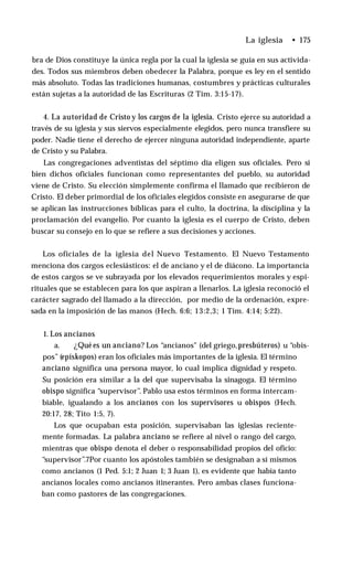 La iglesia • 175
bra de Dios constituye la única regla por la cual la iglesia se guía en sus activida­
des. Todos sus miembros deben obedecer la Palabra, porque es ley en el sentido
más absoluto. Todas las tradiciones humanas, costumbres y prácticas culturales
están sujetas a la autoridad de las Escrituras (2 Tim. 3:15-17).
4. La autoridad de Cristo y los cargos de la iglesia. Cristo ejerce su autoridad a
través de su iglesia y sus siervos especialmente elegidos, pero nunca transfiere su
poder. Nadie tiene el derecho de ejercer ninguna autoridad independiente, aparte
de Cristo y su Palabra.
Las congregaciones adventistas del séptimo día eligen sus oficiales. Pero si
bien dichos oficiales funcionan como representantes del pueblo, su autoridad
viene de Cristo. Su elección simplemente confirma el llamado que recibieron de
Cristo. El deber primordial de los oficiales elegidos consiste en asegurarse de que
se aplican las instrucciones bíblicas para el culto, la doctrina, la disciplina y la
proclamación del evangelio. Por cuanto la iglesia es el cuerpo de Cristo, deben
buscar su consejo en lo que se refiere a sus decisiones y acciones.
Los oficiales de la iglesia del Nuevo Testamento. El Nuevo Testamento
menciona dos cargos eclesiásticos: el de anciano y el de diácono. La importancia
de estos cargos se ve subrayada por los elevados requerimientos morales y espi­
rituales que se establecen para los que aspiran a llenarlos. La iglesia reconoció el
carácter sagrado del llamado a la dirección, por medio de la ordenación, expre­
sada en la imposición de las manos (Hech. 6:6; 13:2,3; 1 Tim. 4:14; 5:22).
1. Los ancianos
a. ¿Qué es un anciano? Los “ancianos" (del griego,presbúteros) u “obis­
pos” (epískopos) eran los oficiales más importantes de la iglesia. El término
anciano significa una persona mayor, lo cual implica dignidad y respeto.
Su posición era similar a la del que supervisaba la sinagoga. El término
obispo significa “supervisor”. Pablo usa estos términos en forma intercam­
biable, igualando a los ancianos con los supervisores u obispos (Hech.
20:17, 28; Tito 1:5, 7).
Los que ocupaban esta posición, supervisaban las iglesias reciente­
mente formadas. La palabra anciano se refiere al nivel o rango del cargo,
mientras que obispo denota el deber o responsabilidad propios del oficio:
“supervisor”.7Por cuanto los apóstoles también se designaban a sí mismos
como ancianos (1 Ped. 5:1; 2 Juan 1; 3 Juan 1), es evidente que había tanto
ancianos locales como ancianos itinerantes. Pero ambas clases funciona­
ban como pastores de las congregaciones.
 