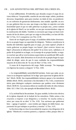 176 . LOS ADVENTISTAS DEL SÉPTIMO DÍA CREEN EN..
b. Las calificaciones. El individuo que deseaba ocupar el cargo de an­
ciano debía ser “irreprensible, marido de una sola mujer, sobrio, prudente,
decoroso, hospedador, apto para enseñar; no dado al vino, no pendencie­
ro, no codicioso de ganancias deshonestas, sino amable, apacible, no ava­
ro; que gobierne bien su casa, que tenga a sus hijos en sujeción con toda
honestidad (pues el que no sabe gobernar su propia casa, ¿cómo cuidará
de la iglesia de Dios?); no un neófito, no sea que envaneciéndose caiga en
la condenación del diablo. También es necesario que tenga un buen testi­
monio de los de afuera, para que no caiga en descrédito y en lazo del dia­
blo” (1 Tim. 3:1-7; compárese con Tito 1:5-9).
Antes de ser elegido para el cargo, el candidato debía haber demostra­
do en su propio hogar su capacidad de dirigente. “Debiera considerarse la
familia del individuo sugerido para el cargo. ¿Le están sujetos? ¿Puede el
varón gobernar su propio hogar con honor? ¿Qué carácter tienen sus
hijos? ¿Honrarán la influencia del padre? Si no tiene tacto, sabiduría o el
poder de la piedad en su hogar, en el manejo de su propia familia, es segu­
ro concluir que allí se verá la misma supervisión no santificada”.8El candi­
dato, si es casado, debe demostrar en el círculo de su propio hogar la capa­
cidad de dirigir, antes de que le sean confiadas las responsabilidades
mayores de la dirección de “la casa de Dios” (1 Tim. 3:15).
A causa de la importancia del cargo, Pablo aconseja: “No impongas
con ligereza las manos a ninguno” (1 Tim. 5:22).
c. La responsabilidad y autoridad del anciano. Antes que nada, un an­
ciano es un dirigente espiritual. Se lo elige “para apacentar la iglesia del Se­
ñor” (Hech. 20:28). Sus responsabilidades incluyen apoyar a los miembros
débiles (Hech. 20:35), amonestar a los desviados (1 Tes. 5:12), y mantenerse
alerta para distinguir cualquier enseñanza que pudiera crear divisiones
(Hech. 20:29-31). Los ancianos deben ser modelo del estilo de vida cristiano
(Heb. 13:7; 1 Ped. 5:3) y dar ejemplo de liberalidad (Hech. 20:35).
d. La actitud hacia los ancianos. En gran medida, la dirección efectiva
de la iglesia depende de la lealtad de los miembros. Pablo anima a los
creyentes a respetar a sus dirigentes y a tenerlos “en mucha estima y
amor por causa de su obra” (1 Tes. 5:13). “Los ancianos que gobiernan
bien —agrega el apóstol—, sean tenidos por dignos de doble honor, ma­
yormente los que trabajan en predicar y enseñar” (1 Tim. 5:17).
La Escritura deja en claro la necesidad de respetar a los dirigentes de la
iglesia: “Obedeced a vuestros pastores, y sujetaos a ellos; porque ellos ve-
 