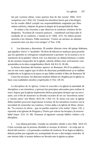 La iglesia ♦ 177
lan por vuestras almas, como quienes han de dar cuenta” (Heb. 13:17;
compárese con 1 Ped. 5:5). Cuando los miembros hacen que a los dirigen­
tes les resulte difícil cumplir sus responsabilidades asignadas por Dios,
ambos sufrirán y dejarán de gozar la alegría de la prosperidad de Dios.
Se anima a los creyentes a que observen la conducta cristiana de los
dirigentes. “
Acordaos de vuestros pastores... considerad cual haya sido el
resultado de su conducta, e imitad su fe” (Heb. 13:7). No deben prestar
atención a los chismes. Pablo amonesta: “Contra un anciano no admitas
acusación sino con dos o tres testigos” (1 Tim. 5:19).
2. Los diáconos y diaconisas. El nombre diácono viene del griego diákonos,
que significa "siervo”o “ayudador”. El oficio de diácono se instituyó para permitir
que los apóstoles se entregaran completamente a persistir “en la oración y en el
ministerio de la palabra” (Hech. 6:4). Los diáconos no debían limitarse a cuidar
de los asuntos temporales de la iglesia; además debían estar activamente com­
prometidos en la obra evangelizadora (Hech. 6:8; 8:5-13, 26-40).
La forma femenina del término aparece en Romanos 16:1.9 La palabra y su
uso en este texto sugiere que el oficio de diaconisa probablemente ya se hallaba
establecido en la iglesia en la época en que Pablo escribió el libro de Romanos”.1
0
Como los ancianos, los diáconos también debían ser elegidos por la iglesia en
base a sus cualidades morales y espirituales (1 Tim. 3:8-13).
La disciplina de la iglesia. Cristo le concedió a la iglesia la autoridad de
disciplinar a sus miembros, y proveyó los principios adecuados para realizar la
tarea. Espera que la iglesia implemente dichos principios siempre que sea nece­
sario, con el fin de mantener su elevada vocación de ser un “sacerdocio santo”
y “nación santa” (ver Mateo 18:15-18; 1 Ped. 2:5, 9). Junto con esto, la iglesia
debía también procurar impresionar el ánimo de los miembros errantes con la
necesidad de enmendar sus caminos. Cristo alaba a la iglesia de Efeso, dicien­
do: “Yo conozco tu obras... que no puedes soportar a los malos” (Apoc. 2:2), y
reprende a las iglesias de Pérgamo y Tiatira por tolerar las herejías y la inmora­
lidad (Apoc. 2:14, 15, 20). Notemos el siguiente consejo bíblico relativo a la
disciplina:
1. Las ofensas privadas. Cuando un miembro ofende a otro (Mat. 18:15-17),
Cristo aconseja que la persona ofendida se acerque al ofensor —la oveja que se
desvió del camino— y lo persuada a cambiar de conducta. Si no logra su objetivo,
debería probar por segunda vez, acompañado de uno o dos testigos neutrales. Si
este intento falla, el asunto debiera ser llevado ante la iglesia en pleno.
 