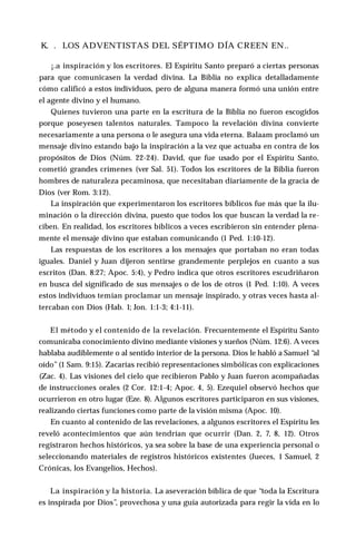 K. . LOS ADVENTISTAS DEL SÉPTIMO DÍA CREEN EN..
¡.a inspiración y los escritores. El Espíritu Santo preparó a ciertas personas
para que comunicasen la verdad divina. La Biblia no explica detalladamente
cómo calificó a estos individuos, pero de alguna manera formó una unión entre
el agente divino y el humano.
Quienes tuvieron una parte en la escritura de la Biblia no fueron escogidos
porque poseyesen talentos naturales. Tampoco la revelación divina convierte
necesariamente a una persona o le asegura una vida eterna. Balaam proclamó un
mensaje divino estando bajo la inspiración a la vez que actuaba en contra de los
propósitos de Dios (Núm. 22-24). David, que fue usado por el Espíritu Santo,
cometió grandes crímenes (ver Sal. 51). Todos los escritores de la Biblia fueron
hombres de naturaleza pecaminosa, que necesitaban diariamente de la gracia de
Dios (ver Rom. 3:12).
La inspiración que experimentaron los escritores bíblicos fue más que la ilu­
minación o la dirección divina, puesto que todos los que buscan la verdad la re­
ciben. En realidad, los escritores bíblicos a veces escribieron sin entender plena­
mente el mensaje divino que estaban comunicando (1 Ped. 1:10-12).
Las respuestas de los escritores a los mensajes que portaban no eran todas
iguales. Daniel y Juan dijeron sentirse grandemente perplejos en cuanto a sus
escritos (Dan. 8:27; Apoc. 5:4), y Pedro indica que otros escritores escudriñaron
en busca del significado de sus mensajes o de los de otros (1 Ped. 1:10). A veces
estos individuos temían proclamar un mensaje inspirado, y otras veces hasta al­
tercaban con Dios (Hab. 1; Jon. 1:1-3; 4:1-11).
El método y el contenido de la revelación. Frecuentemente el Espíritu Santo
comunicaba conocimiento divino mediante visiones y sueños (Núm. 12:6). A veces
hablaba audiblemente o al sentido interior de la persona. Dios le habló a Samuel “al
oído”(1 Sam. 9:15). Zacarías recibió representaciones simbólicas con explicaciones
(Zac. 4). Las visiones del cielo que recibieron Pablo y Juan fueron acompañadas
de instrucciones orales (2 Cor. 12:1-4; Apoc. 4, 5). Ezequiel observó hechos que
ocurrieron en otro lugar (Eze. 8). Algunos escritores participaron en sus visiones,
realizando ciertas funciones como parte de la visión misma (Apoc. 10).
En cuanto al contenido de las revelaciones, a algunos escritores el Espíritu les
reveló acontecimientos que aún tendrían que ocurrir (Dan. 2, 7, 8, 12). Otros
registraron hechos históricos, ya sea sobre la base de una experiencia personal o
seleccionando materiales de registros históricos existentes (Jueces, 1 Samuel, 2
Crónicas, los Evangelios, Hechos).
La inspiración y la historia. La aseveración bíblica de que “toda la Escritura
es inspirada por Dios”, provechosa y una guía autorizada para regir la vida en lo
 