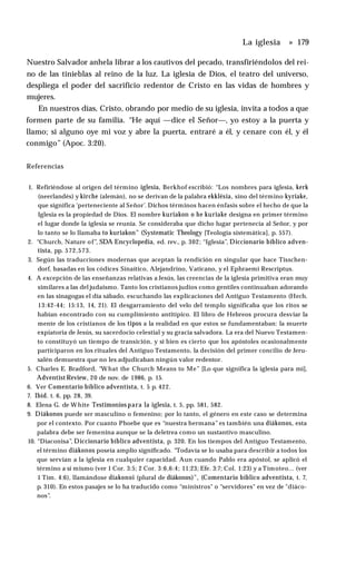 La iglesia » 179
Nuestro Salvador anhela librar a los cautivos del pecado, transfiriéndolos del rei­
no de las tinieblas al reino de la luz. La iglesia de Dios, el teatro del universo,
despliega el poder del sacrificio redentor de Cristo en las vidas de hombres y
mujeres.
En nuestros días, Cristo, obrando por medio de su iglesia, invita a todos a que
formen parte de su familia. “He aquí —dice el Señor—, yo estoy a la puerta y
llamo; si alguno oye mi voz y abre la puerta, entraré a él, y cenare con él, y él
conmigo” (Apoc. 3:20).
Referencias
1. Refiriéndose al origen del término iglesia, Berkhof escribió: “Los nombres para iglesia, kerk
(neerlandés) y kirche (alemán), no se derivan de la palabra ekklésía, sino del término kyriake,
que significa 'perteneciente al Señor’. Dichos términos hacen énfasis sobre el hecho de que la
Iglesia es la propiedad de Dios. El nombre kuriakon o he kuriake designa en primer término
el lugar donde la iglesia se reunía. Se consideraba que dicho lugar pertenecía al Señor, y por
lo tanto se lo llamaba to kuriakon" (Systematic Theology [Teología sistemática], p. 557).
2. “Church, Nature of”, SDA Encyclopedia, ed. rev., p. 302; “Iglesia”, Diccionario bíblico adven­
tista, pp. 572,573.
3. Según las traducciones modernas que aceptan la rendición en singular que hace Tisschen-
dorf, basadas en los códices Sinaítico, Alejandrino, Vaticano, y el Ephraemi Rescriptus.
4. A excepción de las enseñanzas relativas a Jesús, las creencias de la iglesia primitiva eran muy
similares a las del judaismo. Tanto los cristianos judíos como gentiles continuaban adorando
en las sinagogas el día sábado, escuchando las explicaciones del Antiguo Testamento (Hech.
13:42-44; 15:13, 14, 21). El desgarramiento del velo del templo significaba que los ritos se
habían encontrado con su cumplimiento antitípico. El libro de Hebreos procura desviar la
mente de los cristianos de los tipos a la realidad en que estos se fundamentaban: la muerte
expiatoria de Jesús, su sacerdocio celestial y su gracia salvadora. La era del Nuevo Testamen­
to constituyó un tiempo de transición, y si bien es cierto que los apóstoles ocasionalmente
participaron en los rituales del Antiguo Testamento, la decisión del primer concilio de Jeru-
salén demuestra que no les adjudicaban ningún valor redentor.
5. Charles E. Bradford, “What the Church Means to Me” [Lo que significa la iglesia para mí],
Adventist Review, 20 de nov. de 1986, p. 15.
6. Ver Comentario bíblico adventista, t. 5 p. 422.
7. Ibíd. t. 6, pp. 28, 39.
8. Elena G. de W hite Testimonios para la iglesia, t. 5, pp. 581, 582.
9. Diákonos puede ser masculino o femenino; por lo tanto, el género en este caso se determina
por el contexto. Por cuanto Phoebe que es “nuestra hermana” es también una diákonos, esta
palabra debe ser femenina aunque se la deletrea como un sustantivo masculino.
10. “Diaconisa”, Diccionario bíblico adventista, p. 320. En los tiempos del Antiguo Testamento,
el término diákonos poseía amplio significado. “Todavía se lo usaba para describir a todos los
que servían a la iglesia en cualquier capacidad. Aun cuando Pablo era apóstol, se aplicó el
término a sí mismo (ver 1 Cor. 3:5; 2 Cor. 3:6,6:4; 11:23; Efe. 3:7; Col. 1:23) y a Timoteo... (ver
1 Tim. 4:6), llamándose diakonoi (plural de diákonos)", (Comentario bíblico adventista, t. 7,
p. 310). En estos pasajes se lo ha traducido como “ministros" o “servidores" en vez de "diáco­
nos”.
 