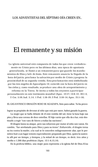 LOS ADVENTISTAS DEL SÉPTIMO DÍA CREEN EN..
El remanente y su misión
La iglesia universal está compuesta de todos los que creen verdadera­
mente en Cristo; pero en los últimos días, una época de apostasía
generalizada, se llamó a un rem anente para que guarde los m anda­
mientos de Dios y lafe de Jesús. Este rem anente anuncia la llegada de la
hora del juicio, proclama la salvación por medio de Cristo y pregona la
proxim idad de su segunda venida. Esta proclamación está simbolizada
por los tres ángeles de Apocalipsis 14; coincide con la hora del juicio en
los cielos y, como resultado, se produce una obra de arrepentimiento y
reforma en la Tierra. Se invita a todos los creyentes a participar
personalmente en este testimonio m undial (Apoc. 12:17; 14:6-12; 18:1-4;
2 Cor. 5:10; Jud. 3 ,1 4 ; 1 Ped. 1:16-19; 2 Ped. 3:10-14; Apoc. 21:1-14).
EL GIGANTESCO DRAGÓN ROIO SE AGAZAPA, listo para saltar. Ya ha provo­
lograr su propósito de devorar al niño que está por nacer, habrá ganado la guerra.
La mujer que se halla delante de él está vestida del sol, tiene la luna bajo sus
pies y lleva una corona de doce estrellas. El hijo varón que ella da a luz, está des­
tinado a regir “con vara de hierro a todas las naciones”.
El dragón lanza su ataque, pero sus esfuerzos por matar al niño son vanos. En
cambio, “fue arrebatado para Dios y para su trono”. Enfurecido, el dragón torna
su ira contra la madre, a la cual se le conceden milagrosamente alas, que le per­
miten huir a un lugar remoto especialmente preparado por Dios, quien la susten­
ta allí por un tiempo, y tiempos, y la mitad de un tiempo, es decir, tres años y
medio o 1.260 días proféticos (Apoc. 12:1-6,13,14).
En la profecía bíblica, una mujer pura representa a la iglesia fiel de Dios.1Una
180
 