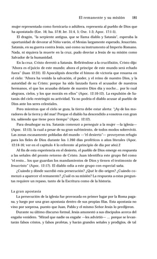 El remanente y su misión ♦ 181
mujer representada como fornicaria o adúltera, representa al pueblo de Dios que
ha apostatado (Eze. 16; Isa. 57:8; Jer. 31:4, 5; Ose. 1-3; Apoc. 17:1-5).
El dragón, “la serpiente antigua, que se llama diablo y Satanás", esperaba la
oportunidad de devorar al Niño varón, el Mesías largamente esperado, Jesucristo.
Satanás, en su guerra contra Jesús, usó como su instrumento al Imperio Romano.
Nada, ni siquiera la muerte en la cruz, pudo desviar a Jesús de su misión como
Salvador de la humanidad.
En la cruz, Cristo derrotó a Satanás. Refiriéndose a la crucifixión, Cristo dijo:
“
Ahora es el juicio de este mundo; ahora el príncipe de este mundo será echado
fuera” (Juan 12:31). El Apocalipsis describe el himno de victoria que resuena en
el cielo: “
Ahora ha venido la salvación, el poder, y el reino de nuestro Dios, y la
autoridad de su Cristo; porque ha sido lanzado fuera el acusador de nuestros
hermanos, el que los acusaba delante de nuestro Dios día y noche... por lo cual
alegraos, cielos, y los que moráis en ellos” (Apoc. 12:10-12). La expulsión de Sa­
tanás del cielo restringió su actividad. Ya no podría el diablo acusar al pueblo de
Dios ante los seres celestiales.
Pero mientras que el cielo se goza, la tierra debe estar alerta: “¡Ay de los mo­
radores de la tierra y del mar! Porque el diablo ha descendido a vosotros con gran
ira, sabiendo que tiene poco tiempo” (Apoc. 12:12).
Para desahogar su ira, Satanás comenzó a perseguir a la mujer —la iglesia—
(Apoc. 12:13), la cual a pesar de su gran sufrimiento, de todos modos sobrevivió.
Las zonas escasamente pobladas del mundo —“el desierto”— proveyeron refugio
para los fieles de Dios durante los 1.260 días proféticos o años literales (Apoc.
12:14-16; ver en el capítulo 4 lo referente al principio de día por año).2
Al fin de esta experiencia en el desierto, el pueblo de Dios emerge en respuesta
a las señales del pronto retorno de Cristo. Juan identifica este grupo fiel como
“el resto... los que guardan los mandamientos de Dios y tienen el testimonio de
Jesucristo” (Apoc. 12:17). El diablo odia a este grupo con especial saña.
¿Cuándo y dónde sucedió esta persecución? ¿Qué le dio origen? ¿Cuándo co­
menzó a aparecer el remanente? ¿Cuál es su misión? La respuesta a estas pregun­
tas requiere un repaso, tanto de la Escritura como de la historia.
La gran apostasía
La persecución de la iglesia fue provocada en primer lugar por la Roma paga­
na, y luego por una gran apostasía dentro de sus propias filas. Esta apostasía no
vino por sorpresa, puesto que Juan, Pablo y el mismo Señor Jesús lo predijeron.
Durante su último discurso formal, Jesús amonestó a sus discípulos acerca del
engaño venidero. “Mirad que nadie os engañe —les advirtió— ... porque se levan­
tarán falsos cristos, y falsos profetas, y harán grandes señales y prodigios, de tal
 