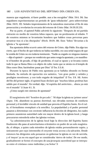 182 . LOS ADVENTISTAS DEL SÉPTIMO DÍA CREEN EN..
manera que engañarán, si fuere posible, aun a los escogidos” (Mat. 24:4, 24). Sus
seguidores experimentarían un período de “gran tribulación", pero sobrevivirían
(Mat. 24:21, 22). Señales impresionantes de la naturaleza marcarían el fin de esta
persecución y revelarían la cercanía del retorno de Cristo (Mat. 24:29,32,33).
Por su parte, el apóstol Pablo advirtió lo siguiente: “Después de mi partida
entrarán en medio de vosotros lobos rapaces, que no perdonarán al rebaño. Y
de vosotros mismos se levantarán hombres que hablen cosas perversas para
arrastrar tras sí a los discípulos” (Hech. 20:29, 30). Esos “lobos” llevarían a la
iglesia a “la apostasía”.
Esa apostasía debía ocurrir antes del retorno de Cristo, dijo Pablo. Era algo tan
cierto, que el hecho de que todavía no había sucedido, era una señal segura de que
la venida de Cristo no era todavía inminente. “Nadie os engañe en ninguna manera
—dijo el apóstol—; porque no vendrá sin que antes venga la apostasía, y se manifies­
te el hombre de pecado, el hijo de perdición, el cual se opone y se levanta contra
todo lo que se llama Dios o es objeto de culto; tanto que se sienta en el templo de
Dios como Dios, haciéndose pasar por Dios” (2 Tes. 2:3,4).
Durante la época de Pablo esta apostasía ya se hallaba obrando en forma
limitada. Su método de operación era satánico, “con gran poder y señales y
prodigios mentirosos, y con todo engaño de iniquidad” (2 Tes. 2:9, 10). Antes
del fin del primer siglo, el apóstol Juan declaró que “muchos falsos profetas han
salido por el mundo”. En verdad, dijo, “el espíritu del anticristo... ahora ya está
en el mundo” (1 Juan 4:1, 3).
¿Cómo surgió este sistema de apostasía?
El surgimiento del “hombre de pecado”. “Al dejar la iglesia su ‘primer amor’
(Apoc. 2:4), abandonó su pureza doctrinal, sus elevadas normas de conducta
personal y el invisible vínculo de unidad que proveía el Espíritu Santo. En el cul­
to, el formalismo reemplazó a la sencillez. La popularidad y el poder personal
pasaron a determinar con creciente influencia la elección de dirigentes, los cuales
primero asumieron autoridad cada vez mayor dentro de la iglesia local, y luego
procuraron extenderla sobre las iglesias vecinas.
“La administración de la iglesia local bajo la dirección del Espíritu Santo
finalmente dio paso al autoritarismo eclesiástico en poder de un solo magistra­
do, el obispo, a quien cada miembro de iglesia estaba personalmente sujeto, y
únicamente por cuyo intermedio el creyente tenía acceso a la salvación. Desde
entonces los dirigentes solo pensaron en gobernar la iglesia en vez de servirla,
y el ‘mayor’ ya no era aquel que se consideraba ‘siervo de todos’. De ese modo,
gradualmente se formó el concepto de una jerarquía sacerdotal que se interpu­
so entre el cristiano como individuo y su Señor”.3
 