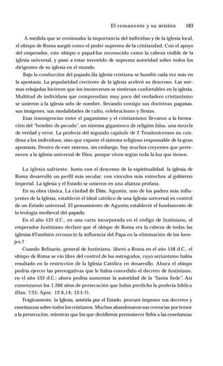 El remanente y su misión ♦ 183
A medida que se erosionaba la importancia del individuo y de la iglesia local,
el obispo de Roma surgió como el poder supremo de la cristiandad. Con el apoyo
del emperador, este obispo o papa4 fue reconocido como la cabeza visible de la
iglesia universal, y pasó a estar investido de suprema autoridad sobre todos los
dirigentes de su iglesia en el mundo.
Bajo la conducción del papado,5la iglesia cristiana se hundió cada vez más en
la apostasía. La popularidad creciente de la iglesia aceleró su descenso. Las nor­
mas rebajadas hicieron que los inconversos se sintieran confortables en la iglesia.
Multitud de individuos que comprendían muy poco del verdadero cristianismo
se unieron a la iglesia solo de nombre, llevando consigo sus doctrinas paganas,
sus imágenes, sus modalidades de culto, celebraciones y fiestas.
Esas transigencias entre el paganismo y el cristianismo llevaron a la forma­
ción del “hombre de pecado”, un sistema gigantesco de religión falsa, una mezcla
de verdad y error. La profecía del segundo capítulo de 2 Tesalonicenses no con­
dena a los individuos, sino que expone el sistema religioso responsable de la gran
apostasía. Dentro de este sistema, sin embargo, hay muchos creyentes que perte­
necen a la iglesia universal de Dios, porque viven según toda la luz que tienen.
La iglesia sufriente. Junto con el descenso de la espiritualidad, la iglesia de
Roma desarrolló un perfil más secular, con vínculos más estrechos al gobierno
imperial. La iglesia y el Estado se unieron en una alianza profana.
En su obra clásica, La ciudad de Dios, Agustín, uno de los padres más influ­
yentes de la Iglesia, estableció el ideal católico de una Iglesia universal en control
de un Estado universal. El pensamiento de Agustín estableció el fundamento de
la teología medieval del papado.
En el año 533 d.C., en una carta incorporada en el código de Justiniano, el
emperador Justiniano declaró que el obispo de Roma era la cabeza de todas las
iglesias.6También reconoció la influencia del Papa en la eliminación de los here­
jes.7
Cuando Belisario, general de Justiniano, liberó a Roma en el año 538 d.C., el
obispo de Roma se vio libre del control de los ostrogodos, cuyo arrianismo había
resultado en la restricción de la Iglesia Católica en desarrollo. Ahora el obispo
podría ejercer las prerrogativas que le había concedido el decreto de Justiniano,
en el año 533 d.C.; ahora podría aumentar la autoridad de la “Santa Sede”. Así
comenzaron los 1.260 años de persecución que había predicho la profecía bíblica
(Dan. 7:25; Apoc. 12:6,14; 13:5-7).
Trágicamente, la Iglesia, asistida por el Estado, procuró imponer sus decretos y
enseñanzas sobre todos los cristianos. Muchos abandonaron sus creencias por temor
a la persecución, mientras que los que decidieron permanecer fieles a las enseñanzas
 