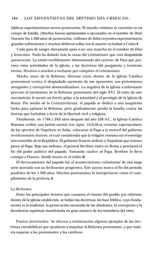 184 . LOS ADVENTISTAS DEL SÉPTIMO DÍA CREEN EN..
bíblicas experimentaron severa persecución. El mundo cristiano se convirtió en un
campo de batalla. ¡Muchos fueron aprisionados o ejecutados en el nombre de Dios!
Durante los 1.260 años de persecución, millones de fieles creyentes experimentaron
grandes sufrimientos y muchos debieron sellar con la muerte su lealtad a Cristo.8
Cada gota de sangre derramada pasó a ser una mancha en el nombre de Dios
y Jesucristo. Nada ha dañado más la causa del cristianismo que esta despiadada
persecución. La visión terriblemente distorsionada del carácter de Dios que pro­
veen estas actividades de la iglesia, y las doctrinas del purgatorio y tormento
eterno, llevaron a muchos a rechazar por completo el cristianismo.
Mucho antes de la Reforma, diversas voces dentro de la Iglesia Católica
protestaron contra el despiadado asesinato de sus oponentes, sus pretensiones
arrogantes y corrupción desmoralizadora. La negativa de la iglesia a reformarse
provocó el nacimiento de la Reforma protestante del siglo XVI. El éxito de este
movimiento le asestó un fuerte golpe a la autoridad y al prestigio de la iglesia de
Roma. Por medio de la Contrarreforma, el papado se dedicó a una sangrienta
lucha para aplastar la Reforma, pero gradualmente perdió la batalla contra las
fuerzas que luchaban a favor de la libertad civil y religiosa.
Finalmente, en 1798,1.260 años después del año 538 d.C., la Iglesia Católica
Romana recibió una herida mortal (ver Apoc. 13:3).9Las victorias espectaculares
de los ejércitos de Napoleón en Italia, colocaron al Papa a la merced del gobierno
revolucionario francés, el cual consideraba que la religión romana era el enemigo
irreconocible de la República. El gobierno francés ordenó a Napoleón que tomara
preso al Papa. Bajo sus órdenes, el general Berthier entró en Roma y proclamó el
fin del poder político del papado. Tomando cautivo al Papa, Berthier lo llevó
consigo a Francia, donde murió en el exilio.10
El derrocamiento del papado fue el acontecimiento culminante de una larga
serie asociada con su declinación progresiva. Este suceso marca el fin del período
profètico de los 1.260 años. Muchos protestantes lo interpretaron como el cum­
plimiento de la profecía.1
1
La Reforma
Entre los principales factores que causaron el clamor del pueblo por reformas
dentro de la iglesia establecida, se hallan las doctrinas sin base bíblica, cuyo funda­
mento es la tradición, la persecución enconada de los disidentes, la corrupción y la
decadencia espiritual manifestada en gran número de los miembros del clero.
Puntos doctrinales. Se ofrecen a continuación algunos ejemplos de las doc­
trinas extrabíblicas que ayudaron a impulsar la Reforma protestante, y que toda­
vía separan a los protestantes y los católicos.
 
