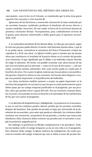 186 . LOS ADVENTISTAS DEL SÉPTIMO DÍA CREEN EN..
nuevamente, como lo fue en el Calvario, se consideraba que la misa traía gracia
especial a los creyentes y a los muertos.1
6
Ignorantes de las Escrituras y conociendo únicamente la misa conducida por
un sacerdote humano, multitudes perdieron la bendición del acceso directo a
nuestro mediador, Jesucristo. De este modo, se borró de la conciencia humana la
promesa e invitación divinas: “Acerquémonos, pues, confiadamente al trono de
la gracia, para alcanzar misericordia y hallar gracia para el oportuno socorro”
(Heb. 4:16).
4. La naturaleza meritoria de las buenas obras. La idea que prevaleció, según
la cual una persona podía obtener el mérito vital haciendo buenas obras, y que la
fe no podía salvar, contradecía la enseñanza del Nuevo Testamento (véanse los
capítulos 9 y 10 de esta obra). La Iglesia Católica pasó a enseñar que las buenas
obras que constituyen el resultado de la gracia infusa en el corazón del pecador
eran meritorias, lo que significaba que le daban a un individuo el justo derecho
de exigir la salvación. De hecho, era posible acumular más obras buenas de las
que eran necesarias para la salvación —como en el caso de los santos—, y de este
modo, acumular méritos adicionales. Este extra mérito podía ser usado para el
beneficio de otros. Por cuanto la iglesia sostenía que los pecadores eran justifica­
dos gracias a la justicia infusa en sus corazones, las buenas obras llegaron a ocu­
par una posición importante en la justificación del individuo.
Las obras meritorias también pasaron a ocupar un papel importante en la
doctrina del purgatorio, la cual asevera que los que no están perfectamente puros
deben pasar por un castigo temporal purificador en el purgatorio, por sus peca­
dos, antes que puedan entrar a gozar del cielo. Por sus oraciones y buenas obras,
los creyentes vivos pueden acortar la duración y la intensidad de los sufrimientos
de los que van a parar al purgatorio.
5. La doctrina de laspenitencias e indulgencias. La penitencia es el sacramen­
to por el cual los cristianos pueden obtener perdón por los pecados cometidos
después del bautismo. Este perdón de pecados se logra por intermedio de la ab­
solución de un sacerdote, pero antes que pueda ser obtenido, los cristianos deben
examinar sus conciencias, arrepentirse de sus pecados, y resolver que nunca más
ofenderán a Dios. Entonces deben confesar sus pecados ante el sacerdote y cum­
plir la penitencia asignada por él.
Sin embargo, la penitencia no libraba completamente a los pecadores. Toda­
vía necesitaban sufrir el castigo temporal, ya sea en esta vida o en el purgatorio.
Para eliminar dicho castigo, la iglesia instituyó las indulgencias, las cuales pro­
veían la remisión del castigo temporal que aun se debía a causa del pecado des­
 