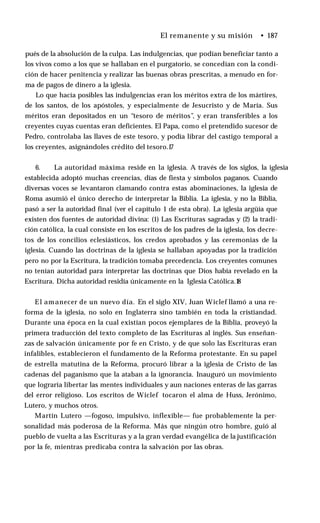 El remanente y su misión • 187
pués de la absolución de la culpa. Las indulgencias, que podían beneficiar tanto a
los vivos como a los que se hallaban en el purgatorio, se concedían con la condi­
ción de hacer penitencia y realizar las buenas obras prescritas, a menudo en for­
ma de pagos de dinero a la iglesia.
Lo que hacía posibles las indulgencias eran los méritos extra de los mártires,
de los santos, de los apóstoles, y especialmente de Jesucristo y de María. Sus
méritos eran depositados en un “tesoro de méritos”, y eran transferibles a los
creyentes cuyas cuentas eran deficientes. El Papa, como el pretendido sucesor de
Pedro, controlaba las llaves de este tesoro, y podía librar del castigo temporal a
los creyentes, asignándoles crédito del tesoro.1
7
6. La autoridad máxima reside en la iglesia. A través de los siglos, la iglesia
establecida adoptó muchas creencias, días de fiesta y símbolos paganos. Cuando
diversas voces se levantaron clamando contra estas abominaciones, la iglesia de
Roma asumió el único derecho de interpretar la Biblia. La iglesia, y no la Biblia,
pasó a ser la autoridad final (ver el capítulo 1 de esta obra). La iglesia argüía que
existen dos fuentes de autoridad divina: (1) Las Escrituras sagradas y (2) la tradi­
ción católica, la cual consiste en los escritos de los padres de la iglesia, los decre­
tos de los concilios eclesiásticos, los credos aprobados y las ceremonias de la
iglesia. Cuando las doctrinas de la iglesia se hallaban apoyadas por la tradición
pero no por la Escritura, la tradición tomaba precedencia. Los creyentes comunes
no tenían autoridad para interpretar las doctrinas que Dios había revelado en la
Escritura. Dicha autoridad residía únicamente en la Iglesia Católica.1
8
El amanecer de un nuevo día. En el siglo XIV, Juan Wiclef llamó a una re­
forma de la iglesia, no solo en Inglaterra sino también en toda la cristiandad.
Durante una época en la cual existían pocos ejemplares de la Biblia, proveyó la
primera traducción del texto completo de las Escrituras al inglés. Sus enseñan­
zas de salvación únicamente por fe en Cristo, y de que solo las Escrituras eran
infalibles, establecieron el fundamento de la Reforma protestante. En su papel
de estrella matutina de la Reforma, procuró librar a la iglesia de Cristo de las
cadenas del paganismo que la ataban a la ignorancia. Inauguró un movimiento
que lograría libertar las mentes individuales y aun naciones enteras de las garras
del error religioso. Los escritos de Wiclef tocaron el alma de Huss, Jerónimo,
Lutero, y muchos otros.
Martín Lutero —fogoso, impulsivo, inflexible— fue probablemente la per­
sonalidad más poderosa de la Reforma. Más que ningún otro hombre, guió al
pueblo de vuelta a las Escrituras y a la gran verdad evangélica de la justificación
por la fe, mientras predicaba contra la salvación por las obras.
 