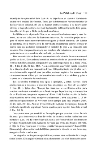 La Palabra de Dios • 17
moral y en lo espiritual (2 Tim. 3:15-16), no deja dudas en cuanto a la dirección
divina en el proceso de selección. Ya sea que la información fuera el resultado de
la observación personal, del uso de fuentes orales o escritas, o de la revelación
directa, le llegó al escritor a través de la dirección del Espíritu Santo. Esto garan­
tiza el hecho de que la Biblia es digna de confianza.
La Biblia revela el plan de Dios en su interacción dinámica con la raza hu­
mana, no en una colección de doctrinas abstractas. Su revelación propia se ori­
gina en hechos reales que ocurrieron en lugares y épocas definidas. Los sucesos
de confianza de la historia son de extremada importancia porque forman un
marco para que podamos comprender el carácter de Dios y su propósito para
nosotros. Una comprensión exacta nos conduce a la vida eterna, pero una inter­
pretación incorrecta conduce a la confusión y a la muerte.
Dios ordenó a ciertos hombres que escribieran la historia de sus tratos con el
pueblo de Israel. Estos relatos históricos, escritos desde un punto de vista dife­
rente de la historia secular, comprenden una parte importante de la Biblia (Núm.
33:1, 2; Jos. 24:25, 26; Eze. 24:2). Nos proporcionan una visión exacta y objetiva
de la historia, desde una perspectiva divina. El Espíritu Santo otorgó a los escri­
tores información especial para que ellos pudieran registrar los sucesos en la
controversia entre el bien y el mal que demuestran el carácter de Dios y guían a
la gente en la búsqueda de su salvación.
Los incidentes históricos son tipos o ejemplos, y están escritos “para
amonestarnos a nosotros, a quienes han alcanzado los fines de los siglos”
(1 Cor. 10:11). Pablo dice: “Porque las cosas que se escribieron antes, para
nuestra enseñanza se escribieron, a fin de que por la paciencia y la consolación
de las Escrituras, tengamos esperanza" (Rom. 15:4). La destrucción de Sodo-
ma y Gomorra sirve como ejemplo o advertencia (2 Ped. 2:6; Judas 7). La ex­
periencia de justificación de Abraham es un ejemplo para cada creyente (Rom.
4:1-25; Sant. 2:14-22). Aun las leyes civiles del Antiguo Testamento, llenas de
profundo significado espiritual, fueron escritas para nuestro beneficio actual
(1 Cor. 9:8, 9).
Lucas menciona que escribió su Evangelio porque deseaba relatar la vida
de Jesús “para que conozcas bien la verdad de las cosas en las cuales has sido
instruido” (Luc. 1:4). El criterio que usó Juan al seleccionar cuales incidentes de
la vida de Jesús incluir en su evangelio fue “para que creáis que Jesús es el Cristo,
el Hijo de Dios, y para que creyendo, tengáis vida en su nombre” (Juan 20:31).
Dios condujo a los escritores de la Biblia a presentar la historia en una forma que
nos guiara hacia la salvación.
Las biografías de los personajes bíblicos proveen otra evidencia de la inspi­
ración divina. Esos registros trazan cuidadosamente tanto las debilidades como
 