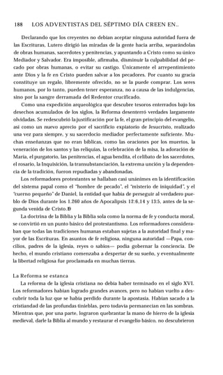 188 ♦ LOS ADVENTISTAS DEL SÉPTIMO DÍA CREEN EN..
Declarando que los creyentes no debían aceptar ninguna autoridad fuera de
las Escrituras, Lutero dirigió las miradas de la gente hacia arriba, separándolas
de obras humanas, sacerdotes y penitencias, y apuntando a Cristo como su único
Mediador y Salvador. Era imposible, afirmaba, disminuir la culpabilidad del pe­
cado por obras humanas, o evitar su castigo. Únicamente el arrepentimiento
ante Dios y la fe en Cristo pueden salvar a los pecadores. Por cuanto su gracia
constituye un regalo, libremente ofrecido, no se la puede comprar. Los seres
humanos, por lo tanto, pueden tener esperanza, no a causa de las indulgencias,
sino por la sangre derramada del Redentor crucificado.
Como una expedición arqueológica que descubre tesoros enterrados bajo los
desechos acumulados de los siglos, la Reforma desenterró verdades largamente
olvidadas. Se redescubrió la justificación por la fe, el gran principio del evangelio,
así como un nuevo aprecio por el sacrificio expiatorio de Jesucristo, realizado
una vez para siempre, y su sacerdocio mediador perfectamente suficiente. Mu­
chas enseñanzas que no eran bíblicas, como las oraciones por los muertos, la
veneración de los santos y las reliquias, la celebración de la misa, la adoración de
María, el purgatorio, las penitencias, el agua bendita, el celibato de los sacerdotes,
el rosario, la Inquisición, la transubstanciación, la extrema unción y la dependen­
cia de la tradición, fueron repudiadas y abandonadas.
Los reformadores protestantes se hallaban casi unánimes en la identificación
del sistema papal como el “hombre de pecado”, el “misterio de iniquidad”, y el
“cuerno pequeño”de Daniel, la entidad que había de perseguir al verdadero pue­
blo de Dios durante los 1.260 años de Apocalipsis 12:6,14 y 13:5, antes de la se­
gunda venida de Cristo.1
9
La doctrina de la Biblia y la Biblia sola como la norma de fe y conducta moral,
se convirtió en un punto básico del protestantismo. Los reformadores considera­
ban que todas las tradiciones humanas estaban sujetas a la autoridad final y ma­
yor de las Escrituras. En asuntos de fe religiosa, ninguna autoridad —Papa, con­
cilios, padres de la iglesia, reyes o sabios— podía gobernar la conciencia. De
hecho, el mundo cristiano comenzaba a despertar de su sueño, y eventualmente
la libertad religiosa fue proclamada en muchas tierras.
La Reforma se estanca
La reforma de la iglesia cristiana no debía haber terminado en el siglo XVI.
Los reformadores habían logrado grandes avances, pero no habían vuelto a des­
cubrir toda la luz que se había perdido durante la apostasía. Habían sacado a la
cristiandad de las profundas tinieblas, pero todavía permanecían en las sombras.
Mientras que, por una parte, lograron quebrantar la mano de hierro de la iglesia
medieval, darle la Biblia al mundo y restaurar el evangelio básico, no descubrieron
 